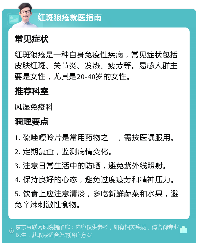 红斑狼疮就医指南 常见症状 红斑狼疮是一种自身免疫性疾病，常见症状包括皮肤红斑、关节炎、发热、疲劳等。易感人群主要是女性，尤其是20-40岁的女性。 推荐科室 风湿免疫科 调理要点 1. 硫唑嘌呤片是常用药物之一，需按医嘱服用。 2. 定期复查，监测病情变化。 3. 注意日常生活中的防晒，避免紫外线照射。 4. 保持良好的心态，避免过度疲劳和精神压力。 5. 饮食上应注意清淡，多吃新鲜蔬菜和水果，避免辛辣刺激性食物。