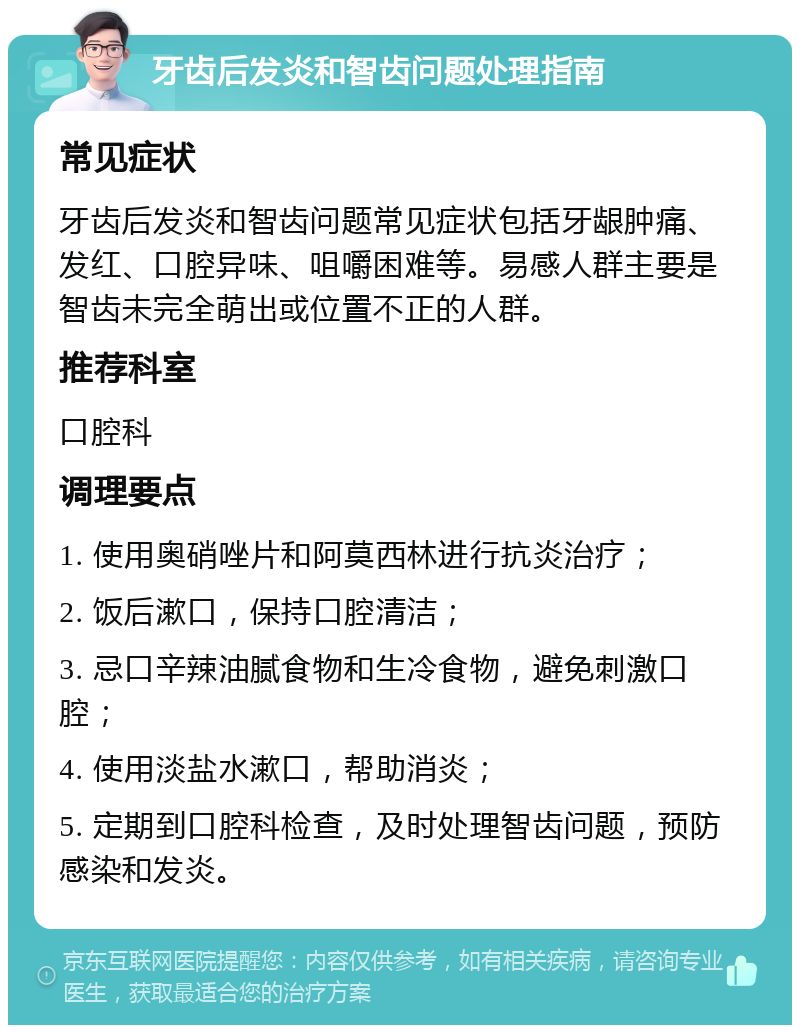 牙齿后发炎和智齿问题处理指南 常见症状 牙齿后发炎和智齿问题常见症状包括牙龈肿痛、发红、口腔异味、咀嚼困难等。易感人群主要是智齿未完全萌出或位置不正的人群。 推荐科室 口腔科 调理要点 1. 使用奥硝唑片和阿莫西林进行抗炎治疗； 2. 饭后漱口，保持口腔清洁； 3. 忌口辛辣油腻食物和生冷食物，避免刺激口腔； 4. 使用淡盐水漱口，帮助消炎； 5. 定期到口腔科检查，及时处理智齿问题，预防感染和发炎。