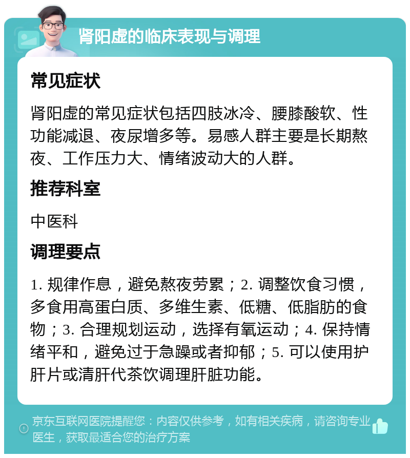 肾阳虚的临床表现与调理 常见症状 肾阳虚的常见症状包括四肢冰冷、腰膝酸软、性功能减退、夜尿增多等。易感人群主要是长期熬夜、工作压力大、情绪波动大的人群。 推荐科室 中医科 调理要点 1. 规律作息，避免熬夜劳累；2. 调整饮食习惯，多食用高蛋白质、多维生素、低糖、低脂肪的食物；3. 合理规划运动，选择有氧运动；4. 保持情绪平和，避免过于急躁或者抑郁；5. 可以使用护肝片或清肝代茶饮调理肝脏功能。