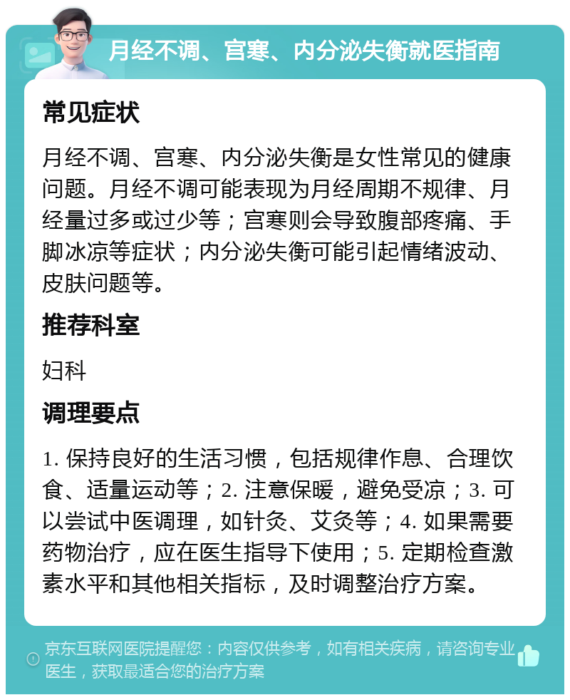 月经不调、宫寒、内分泌失衡就医指南 常见症状 月经不调、宫寒、内分泌失衡是女性常见的健康问题。月经不调可能表现为月经周期不规律、月经量过多或过少等；宫寒则会导致腹部疼痛、手脚冰凉等症状；内分泌失衡可能引起情绪波动、皮肤问题等。 推荐科室 妇科 调理要点 1. 保持良好的生活习惯，包括规律作息、合理饮食、适量运动等；2. 注意保暖，避免受凉；3. 可以尝试中医调理，如针灸、艾灸等；4. 如果需要药物治疗，应在医生指导下使用；5. 定期检查激素水平和其他相关指标，及时调整治疗方案。