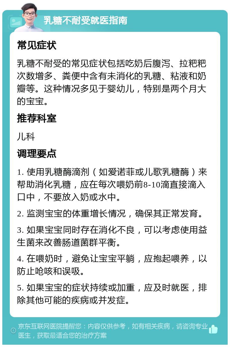 乳糖不耐受就医指南 常见症状 乳糖不耐受的常见症状包括吃奶后腹泻、拉粑粑次数增多、粪便中含有未消化的乳糖、粘液和奶瓣等。这种情况多见于婴幼儿，特别是两个月大的宝宝。 推荐科室 儿科 调理要点 1. 使用乳糖酶滴剂（如爱诺菲或儿歌乳糖酶）来帮助消化乳糖，应在每次喂奶前8-10滴直接滴入口中，不要放入奶或水中。 2. 监测宝宝的体重增长情况，确保其正常发育。 3. 如果宝宝同时存在消化不良，可以考虑使用益生菌来改善肠道菌群平衡。 4. 在喂奶时，避免让宝宝平躺，应抱起喂养，以防止呛咳和误吸。 5. 如果宝宝的症状持续或加重，应及时就医，排除其他可能的疾病或并发症。