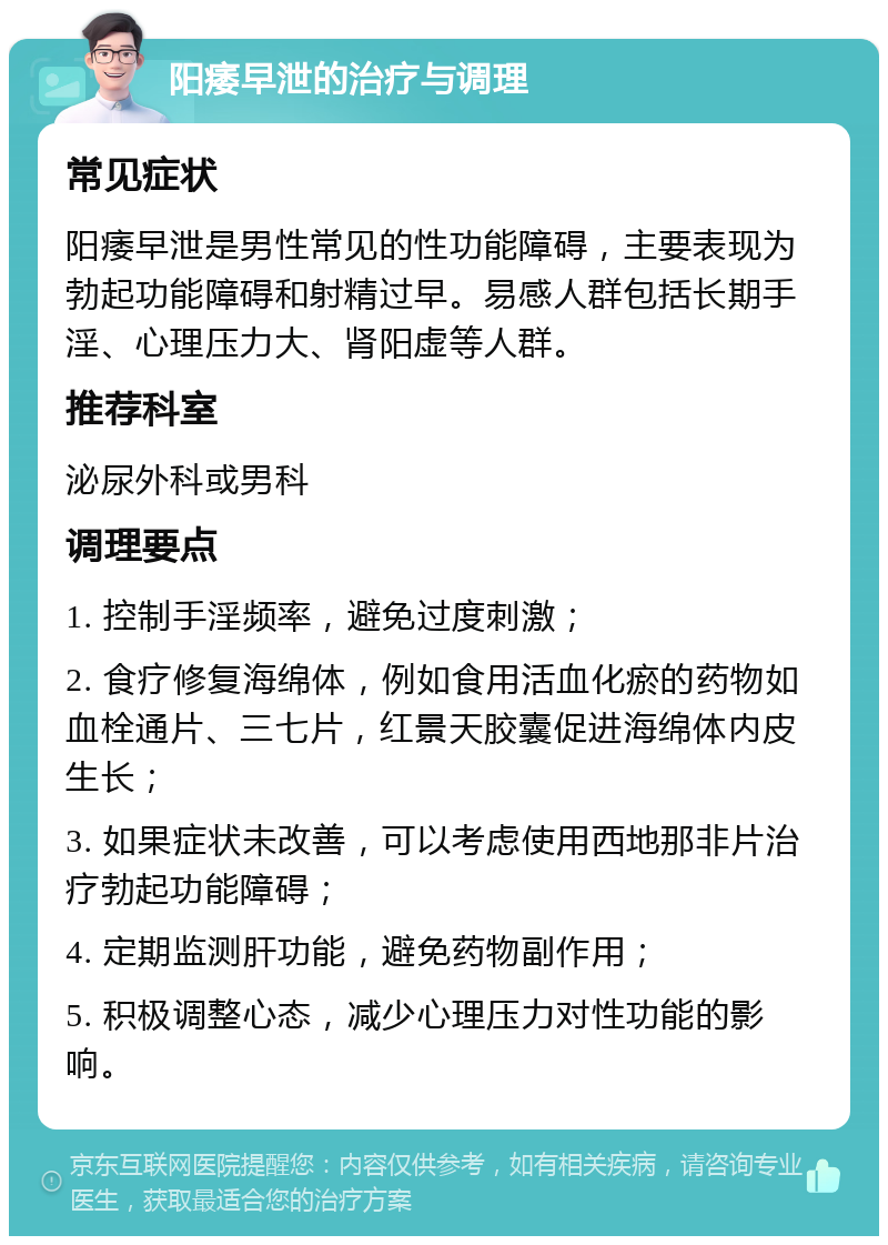 阳痿早泄的治疗与调理 常见症状 阳痿早泄是男性常见的性功能障碍，主要表现为勃起功能障碍和射精过早。易感人群包括长期手淫、心理压力大、肾阳虚等人群。 推荐科室 泌尿外科或男科 调理要点 1. 控制手淫频率，避免过度刺激； 2. 食疗修复海绵体，例如食用活血化瘀的药物如血栓通片、三七片，红景天胶囊促进海绵体内皮生长； 3. 如果症状未改善，可以考虑使用西地那非片治疗勃起功能障碍； 4. 定期监测肝功能，避免药物副作用； 5. 积极调整心态，减少心理压力对性功能的影响。