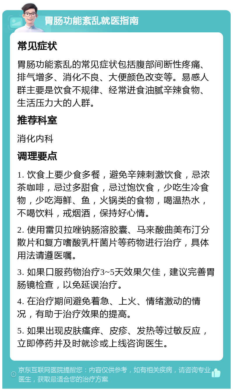 胃肠功能紊乱就医指南 常见症状 胃肠功能紊乱的常见症状包括腹部间断性疼痛、排气增多、消化不良、大便颜色改变等。易感人群主要是饮食不规律、经常进食油腻辛辣食物、生活压力大的人群。 推荐科室 消化内科 调理要点 1. 饮食上要少食多餐，避免辛辣刺激饮食，忌浓茶咖啡，忌过多甜食，忌过饱饮食，少吃生冷食物，少吃海鲜、鱼，火锅类的食物，喝温热水，不喝饮料，戒烟酒，保持好心情。 2. 使用雷贝拉唑钠肠溶胶囊、马来酸曲美布汀分散片和复方嗜酸乳杆菌片等药物进行治疗，具体用法请遵医嘱。 3. 如果口服药物治疗3~5天效果欠佳，建议完善胃肠镜检查，以免延误治疗。 4. 在治疗期间避免着急、上火、情绪激动的情况，有助于治疗效果的提高。 5. 如果出现皮肤瘙痒、皮疹、发热等过敏反应，立即停药并及时就诊或上线咨询医生。