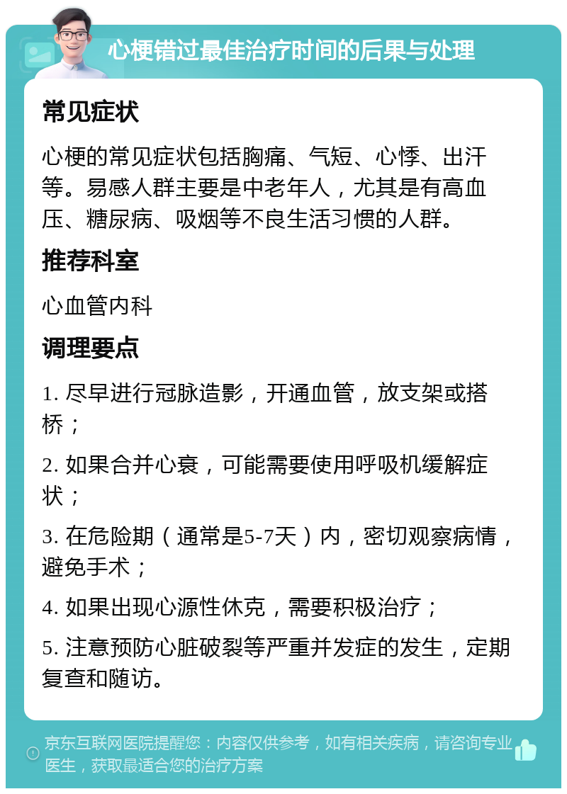 心梗错过最佳治疗时间的后果与处理 常见症状 心梗的常见症状包括胸痛、气短、心悸、出汗等。易感人群主要是中老年人，尤其是有高血压、糖尿病、吸烟等不良生活习惯的人群。 推荐科室 心血管内科 调理要点 1. 尽早进行冠脉造影，开通血管，放支架或搭桥； 2. 如果合并心衰，可能需要使用呼吸机缓解症状； 3. 在危险期（通常是5-7天）内，密切观察病情，避免手术； 4. 如果出现心源性休克，需要积极治疗； 5. 注意预防心脏破裂等严重并发症的发生，定期复查和随访。