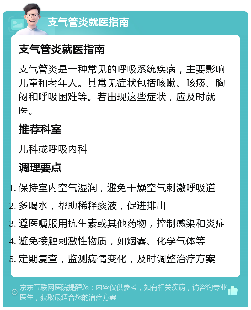 支气管炎就医指南 支气管炎就医指南 支气管炎是一种常见的呼吸系统疾病，主要影响儿童和老年人。其常见症状包括咳嗽、咳痰、胸闷和呼吸困难等。若出现这些症状，应及时就医。 推荐科室 儿科或呼吸内科 调理要点 保持室内空气湿润，避免干燥空气刺激呼吸道 多喝水，帮助稀释痰液，促进排出 遵医嘱服用抗生素或其他药物，控制感染和炎症 避免接触刺激性物质，如烟雾、化学气体等 定期复查，监测病情变化，及时调整治疗方案