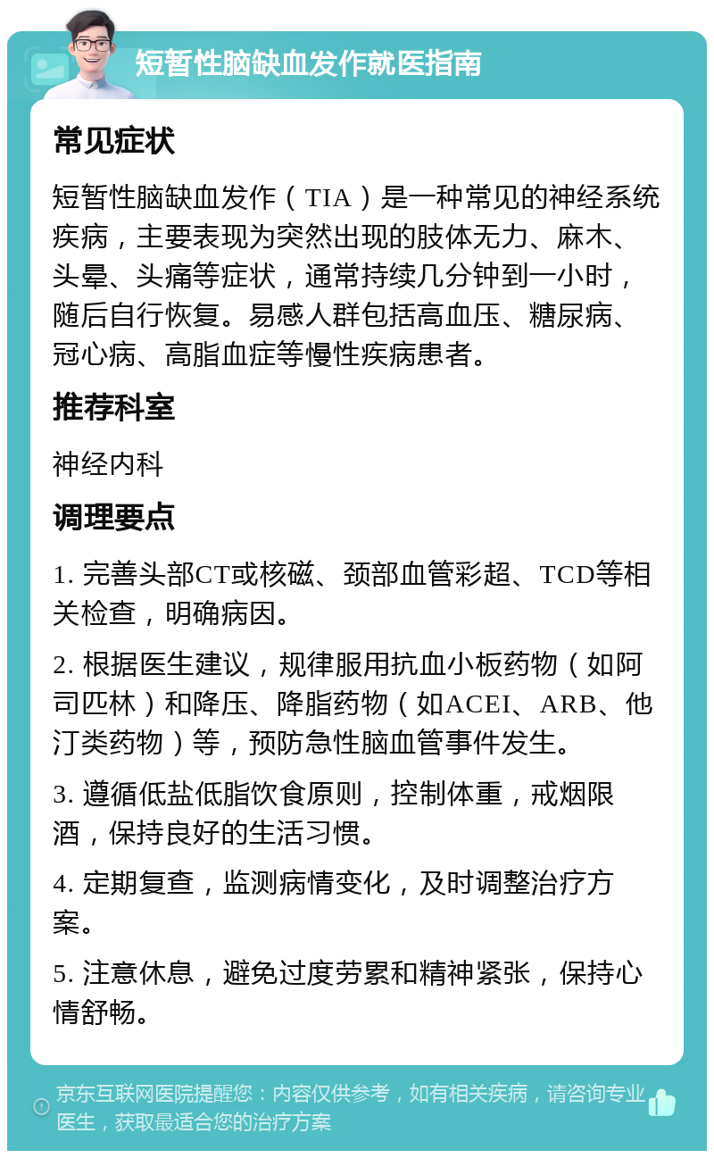 短暂性脑缺血发作就医指南 常见症状 短暂性脑缺血发作（TIA）是一种常见的神经系统疾病，主要表现为突然出现的肢体无力、麻木、头晕、头痛等症状，通常持续几分钟到一小时，随后自行恢复。易感人群包括高血压、糖尿病、冠心病、高脂血症等慢性疾病患者。 推荐科室 神经内科 调理要点 1. 完善头部CT或核磁、颈部血管彩超、TCD等相关检查，明确病因。 2. 根据医生建议，规律服用抗血小板药物（如阿司匹林）和降压、降脂药物（如ACEI、ARB、他汀类药物）等，预防急性脑血管事件发生。 3. 遵循低盐低脂饮食原则，控制体重，戒烟限酒，保持良好的生活习惯。 4. 定期复查，监测病情变化，及时调整治疗方案。 5. 注意休息，避免过度劳累和精神紧张，保持心情舒畅。