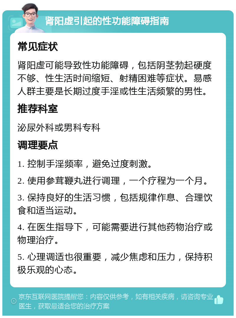 肾阳虚引起的性功能障碍指南 常见症状 肾阳虚可能导致性功能障碍，包括阴茎勃起硬度不够、性生活时间缩短、射精困难等症状。易感人群主要是长期过度手淫或性生活频繁的男性。 推荐科室 泌尿外科或男科专科 调理要点 1. 控制手淫频率，避免过度刺激。 2. 使用参茸鞭丸进行调理，一个疗程为一个月。 3. 保持良好的生活习惯，包括规律作息、合理饮食和适当运动。 4. 在医生指导下，可能需要进行其他药物治疗或物理治疗。 5. 心理调适也很重要，减少焦虑和压力，保持积极乐观的心态。