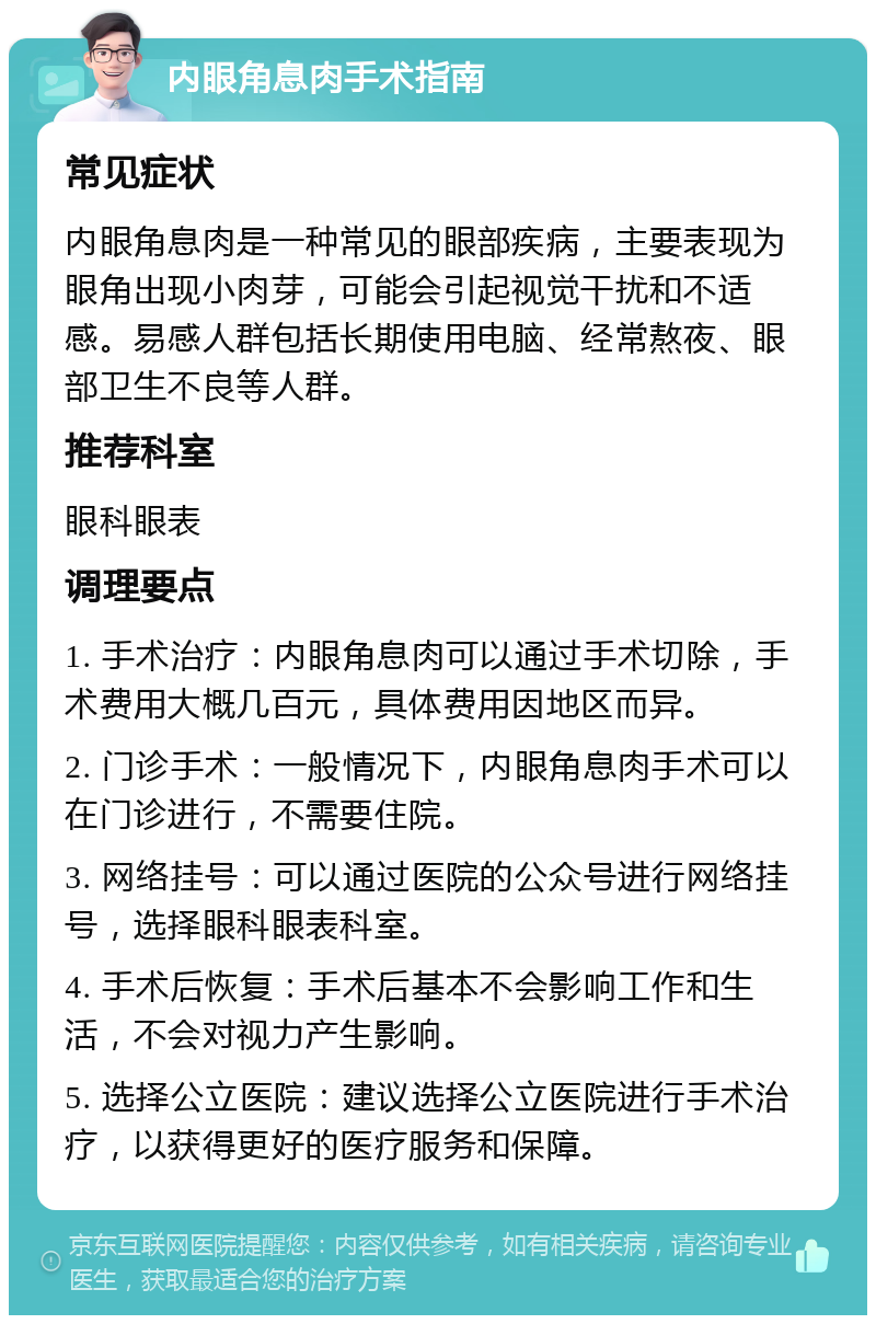 内眼角息肉手术指南 常见症状 内眼角息肉是一种常见的眼部疾病，主要表现为眼角出现小肉芽，可能会引起视觉干扰和不适感。易感人群包括长期使用电脑、经常熬夜、眼部卫生不良等人群。 推荐科室 眼科眼表 调理要点 1. 手术治疗：内眼角息肉可以通过手术切除，手术费用大概几百元，具体费用因地区而异。 2. 门诊手术：一般情况下，内眼角息肉手术可以在门诊进行，不需要住院。 3. 网络挂号：可以通过医院的公众号进行网络挂号，选择眼科眼表科室。 4. 手术后恢复：手术后基本不会影响工作和生活，不会对视力产生影响。 5. 选择公立医院：建议选择公立医院进行手术治疗，以获得更好的医疗服务和保障。