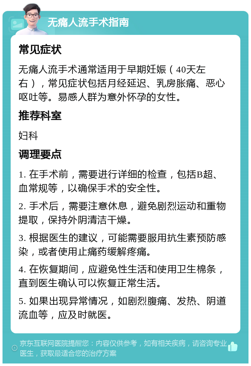 无痛人流手术指南 常见症状 无痛人流手术通常适用于早期妊娠（40天左右），常见症状包括月经延迟、乳房胀痛、恶心呕吐等。易感人群为意外怀孕的女性。 推荐科室 妇科 调理要点 1. 在手术前，需要进行详细的检查，包括B超、血常规等，以确保手术的安全性。 2. 手术后，需要注意休息，避免剧烈运动和重物提取，保持外阴清洁干燥。 3. 根据医生的建议，可能需要服用抗生素预防感染，或者使用止痛药缓解疼痛。 4. 在恢复期间，应避免性生活和使用卫生棉条，直到医生确认可以恢复正常生活。 5. 如果出现异常情况，如剧烈腹痛、发热、阴道流血等，应及时就医。