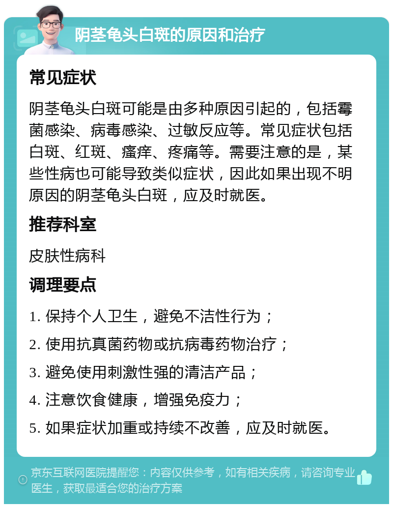 阴茎龟头白斑的原因和治疗 常见症状 阴茎龟头白斑可能是由多种原因引起的，包括霉菌感染、病毒感染、过敏反应等。常见症状包括白斑、红斑、瘙痒、疼痛等。需要注意的是，某些性病也可能导致类似症状，因此如果出现不明原因的阴茎龟头白斑，应及时就医。 推荐科室 皮肤性病科 调理要点 1. 保持个人卫生，避免不洁性行为； 2. 使用抗真菌药物或抗病毒药物治疗； 3. 避免使用刺激性强的清洁产品； 4. 注意饮食健康，增强免疫力； 5. 如果症状加重或持续不改善，应及时就医。