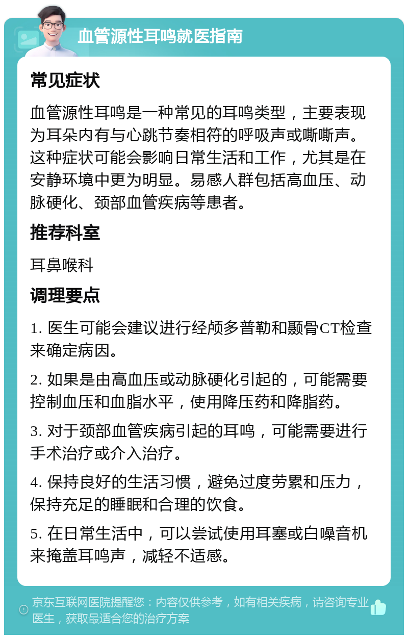 血管源性耳鸣就医指南 常见症状 血管源性耳鸣是一种常见的耳鸣类型，主要表现为耳朵内有与心跳节奏相符的呼吸声或嘶嘶声。这种症状可能会影响日常生活和工作，尤其是在安静环境中更为明显。易感人群包括高血压、动脉硬化、颈部血管疾病等患者。 推荐科室 耳鼻喉科 调理要点 1. 医生可能会建议进行经颅多普勒和颞骨CT检查来确定病因。 2. 如果是由高血压或动脉硬化引起的，可能需要控制血压和血脂水平，使用降压药和降脂药。 3. 对于颈部血管疾病引起的耳鸣，可能需要进行手术治疗或介入治疗。 4. 保持良好的生活习惯，避免过度劳累和压力，保持充足的睡眠和合理的饮食。 5. 在日常生活中，可以尝试使用耳塞或白噪音机来掩盖耳鸣声，减轻不适感。