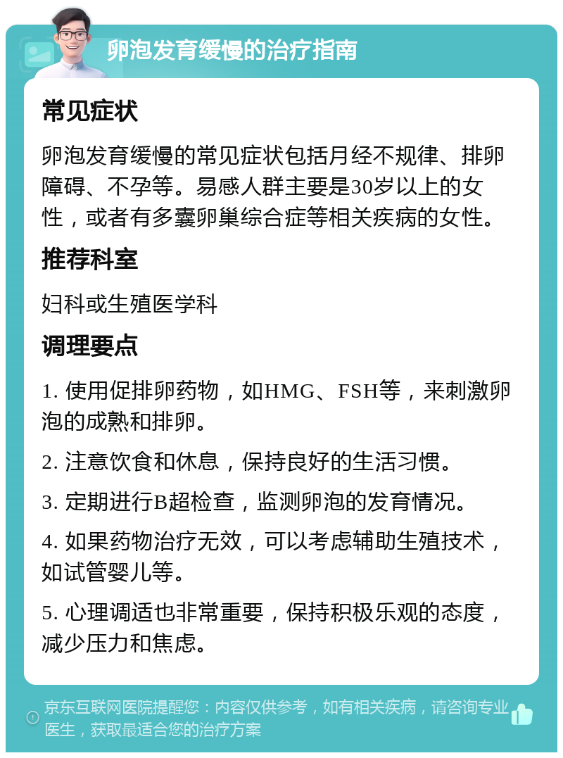 卵泡发育缓慢的治疗指南 常见症状 卵泡发育缓慢的常见症状包括月经不规律、排卵障碍、不孕等。易感人群主要是30岁以上的女性，或者有多囊卵巢综合症等相关疾病的女性。 推荐科室 妇科或生殖医学科 调理要点 1. 使用促排卵药物，如HMG、FSH等，来刺激卵泡的成熟和排卵。 2. 注意饮食和休息，保持良好的生活习惯。 3. 定期进行B超检查，监测卵泡的发育情况。 4. 如果药物治疗无效，可以考虑辅助生殖技术，如试管婴儿等。 5. 心理调适也非常重要，保持积极乐观的态度，减少压力和焦虑。