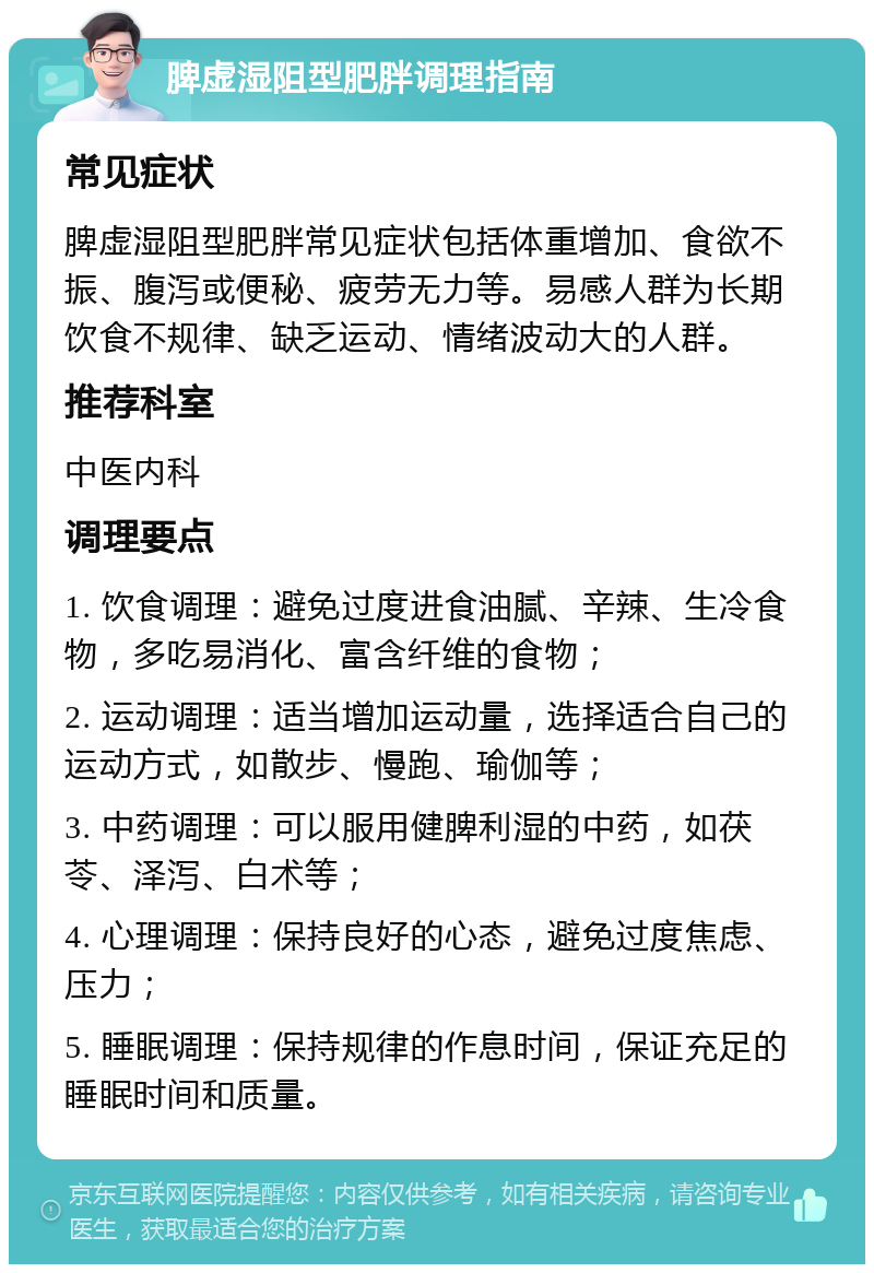 脾虚湿阻型肥胖调理指南 常见症状 脾虚湿阻型肥胖常见症状包括体重增加、食欲不振、腹泻或便秘、疲劳无力等。易感人群为长期饮食不规律、缺乏运动、情绪波动大的人群。 推荐科室 中医内科 调理要点 1. 饮食调理：避免过度进食油腻、辛辣、生冷食物，多吃易消化、富含纤维的食物； 2. 运动调理：适当增加运动量，选择适合自己的运动方式，如散步、慢跑、瑜伽等； 3. 中药调理：可以服用健脾利湿的中药，如茯苓、泽泻、白术等； 4. 心理调理：保持良好的心态，避免过度焦虑、压力； 5. 睡眠调理：保持规律的作息时间，保证充足的睡眠时间和质量。