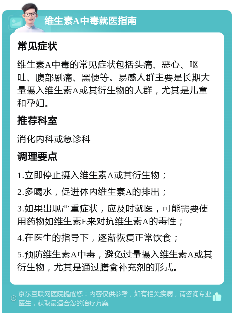 维生素A中毒就医指南 常见症状 维生素A中毒的常见症状包括头痛、恶心、呕吐、腹部剧痛、黑便等。易感人群主要是长期大量摄入维生素A或其衍生物的人群，尤其是儿童和孕妇。 推荐科室 消化内科或急诊科 调理要点 1.立即停止摄入维生素A或其衍生物； 2.多喝水，促进体内维生素A的排出； 3.如果出现严重症状，应及时就医，可能需要使用药物如维生素E来对抗维生素A的毒性； 4.在医生的指导下，逐渐恢复正常饮食； 5.预防维生素A中毒，避免过量摄入维生素A或其衍生物，尤其是通过膳食补充剂的形式。