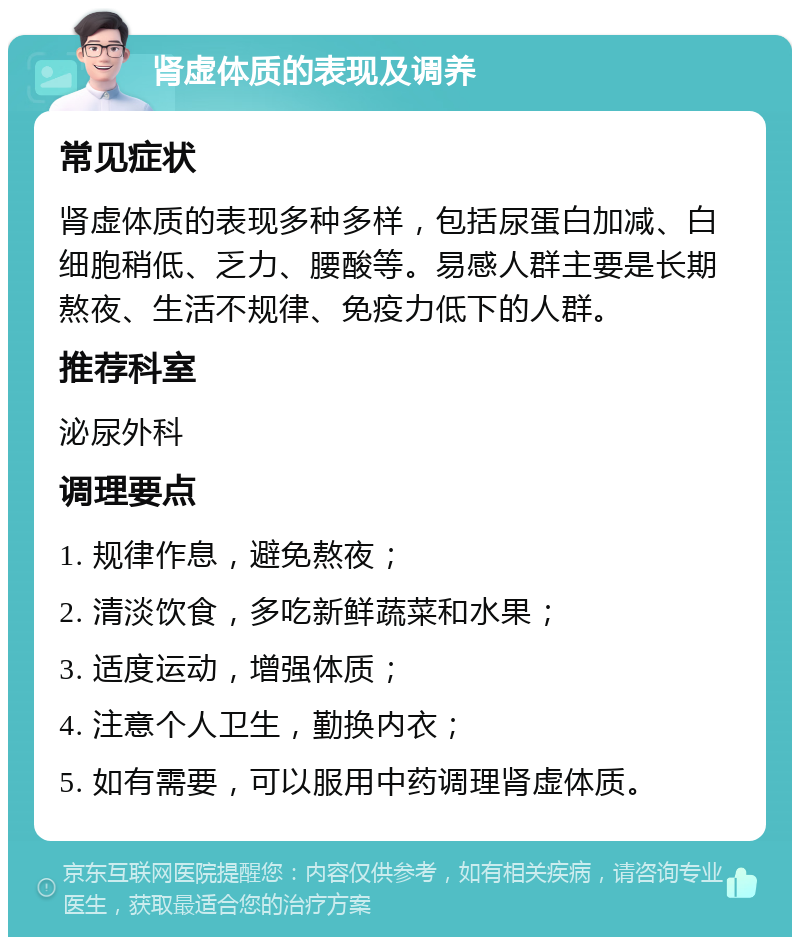 肾虚体质的表现及调养 常见症状 肾虚体质的表现多种多样，包括尿蛋白加减、白细胞稍低、乏力、腰酸等。易感人群主要是长期熬夜、生活不规律、免疫力低下的人群。 推荐科室 泌尿外科 调理要点 1. 规律作息，避免熬夜； 2. 清淡饮食，多吃新鲜蔬菜和水果； 3. 适度运动，增强体质； 4. 注意个人卫生，勤换内衣； 5. 如有需要，可以服用中药调理肾虚体质。