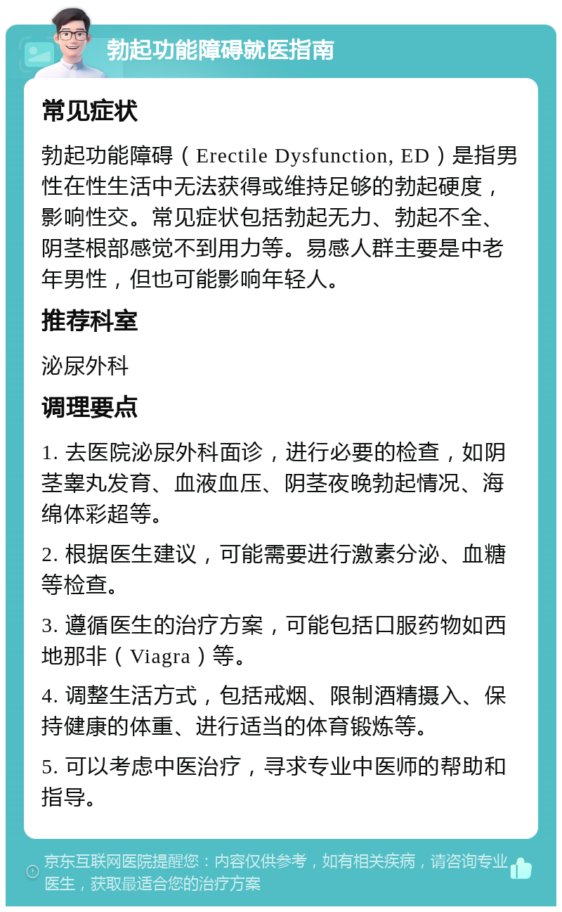 勃起功能障碍就医指南 常见症状 勃起功能障碍（Erectile Dysfunction, ED）是指男性在性生活中无法获得或维持足够的勃起硬度，影响性交。常见症状包括勃起无力、勃起不全、阴茎根部感觉不到用力等。易感人群主要是中老年男性，但也可能影响年轻人。 推荐科室 泌尿外科 调理要点 1. 去医院泌尿外科面诊，进行必要的检查，如阴茎睾丸发育、血液血压、阴茎夜晚勃起情况、海绵体彩超等。 2. 根据医生建议，可能需要进行激素分泌、血糖等检查。 3. 遵循医生的治疗方案，可能包括口服药物如西地那非（Viagra）等。 4. 调整生活方式，包括戒烟、限制酒精摄入、保持健康的体重、进行适当的体育锻炼等。 5. 可以考虑中医治疗，寻求专业中医师的帮助和指导。