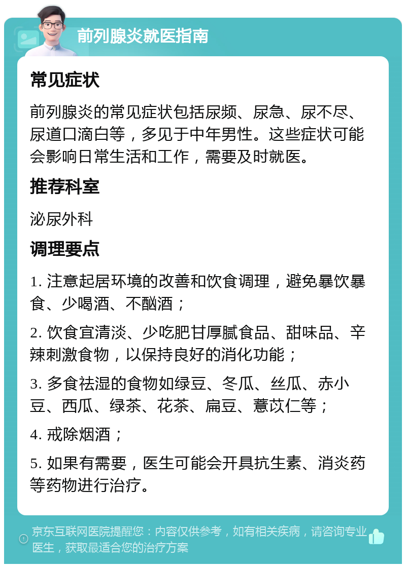 前列腺炎就医指南 常见症状 前列腺炎的常见症状包括尿频、尿急、尿不尽、尿道口滴白等，多见于中年男性。这些症状可能会影响日常生活和工作，需要及时就医。 推荐科室 泌尿外科 调理要点 1. 注意起居环境的改善和饮食调理，避免暴饮暴食、少喝酒、不酗酒； 2. 饮食宜清淡、少吃肥甘厚腻食品、甜味品、辛辣刺激食物，以保持良好的消化功能； 3. 多食祛湿的食物如绿豆、冬瓜、丝瓜、赤小豆、西瓜、绿茶、花茶、扁豆、薏苡仁等； 4. 戒除烟酒； 5. 如果有需要，医生可能会开具抗生素、消炎药等药物进行治疗。