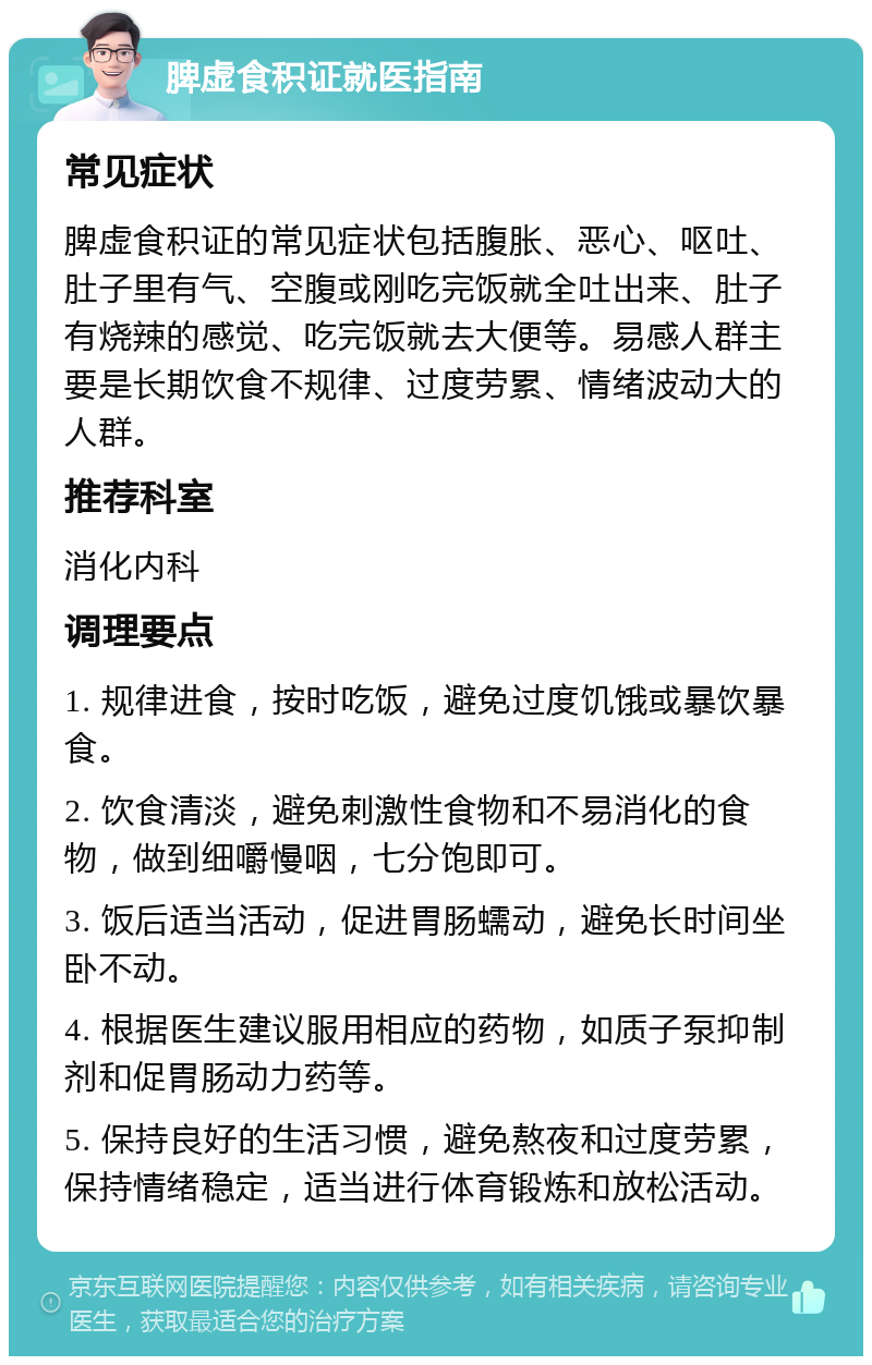 脾虚食积证就医指南 常见症状 脾虚食积证的常见症状包括腹胀、恶心、呕吐、肚子里有气、空腹或刚吃完饭就全吐出来、肚子有烧辣的感觉、吃完饭就去大便等。易感人群主要是长期饮食不规律、过度劳累、情绪波动大的人群。 推荐科室 消化内科 调理要点 1. 规律进食，按时吃饭，避免过度饥饿或暴饮暴食。 2. 饮食清淡，避免刺激性食物和不易消化的食物，做到细嚼慢咽，七分饱即可。 3. 饭后适当活动，促进胃肠蠕动，避免长时间坐卧不动。 4. 根据医生建议服用相应的药物，如质子泵抑制剂和促胃肠动力药等。 5. 保持良好的生活习惯，避免熬夜和过度劳累，保持情绪稳定，适当进行体育锻炼和放松活动。