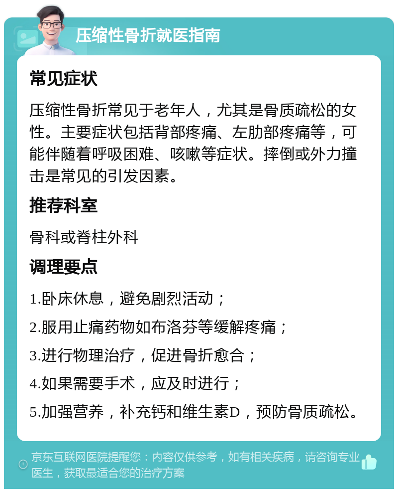 压缩性骨折就医指南 常见症状 压缩性骨折常见于老年人，尤其是骨质疏松的女性。主要症状包括背部疼痛、左肋部疼痛等，可能伴随着呼吸困难、咳嗽等症状。摔倒或外力撞击是常见的引发因素。 推荐科室 骨科或脊柱外科 调理要点 1.卧床休息，避免剧烈活动； 2.服用止痛药物如布洛芬等缓解疼痛； 3.进行物理治疗，促进骨折愈合； 4.如果需要手术，应及时进行； 5.加强营养，补充钙和维生素D，预防骨质疏松。