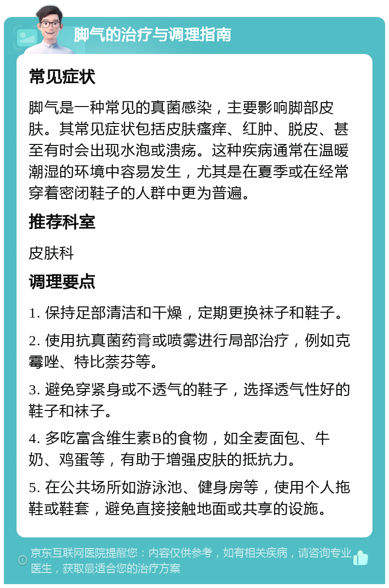 脚气的治疗与调理指南 常见症状 脚气是一种常见的真菌感染，主要影响脚部皮肤。其常见症状包括皮肤瘙痒、红肿、脱皮、甚至有时会出现水泡或溃疡。这种疾病通常在温暖潮湿的环境中容易发生，尤其是在夏季或在经常穿着密闭鞋子的人群中更为普遍。 推荐科室 皮肤科 调理要点 1. 保持足部清洁和干燥，定期更换袜子和鞋子。 2. 使用抗真菌药膏或喷雾进行局部治疗，例如克霉唑、特比萘芬等。 3. 避免穿紧身或不透气的鞋子，选择透气性好的鞋子和袜子。 4. 多吃富含维生素B的食物，如全麦面包、牛奶、鸡蛋等，有助于增强皮肤的抵抗力。 5. 在公共场所如游泳池、健身房等，使用个人拖鞋或鞋套，避免直接接触地面或共享的设施。