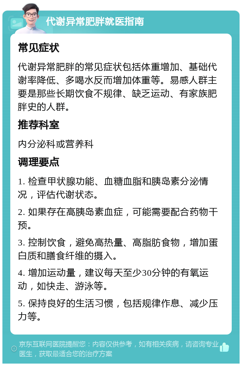 代谢异常肥胖就医指南 常见症状 代谢异常肥胖的常见症状包括体重增加、基础代谢率降低、多喝水反而增加体重等。易感人群主要是那些长期饮食不规律、缺乏运动、有家族肥胖史的人群。 推荐科室 内分泌科或营养科 调理要点 1. 检查甲状腺功能、血糖血脂和胰岛素分泌情况，评估代谢状态。 2. 如果存在高胰岛素血症，可能需要配合药物干预。 3. 控制饮食，避免高热量、高脂肪食物，增加蛋白质和膳食纤维的摄入。 4. 增加运动量，建议每天至少30分钟的有氧运动，如快走、游泳等。 5. 保持良好的生活习惯，包括规律作息、减少压力等。