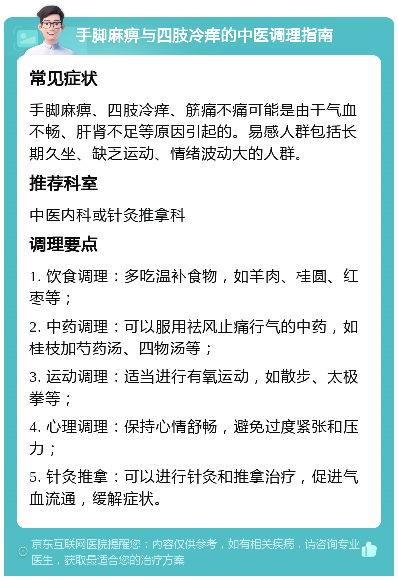 手脚麻痹与四肢冷痒的中医调理指南 常见症状 手脚麻痹、四肢冷痒、筋痛不痛可能是由于气血不畅、肝肾不足等原因引起的。易感人群包括长期久坐、缺乏运动、情绪波动大的人群。 推荐科室 中医内科或针灸推拿科 调理要点 1. 饮食调理：多吃温补食物，如羊肉、桂圆、红枣等； 2. 中药调理：可以服用祛风止痛行气的中药，如桂枝加芍药汤、四物汤等； 3. 运动调理：适当进行有氧运动，如散步、太极拳等； 4. 心理调理：保持心情舒畅，避免过度紧张和压力； 5. 针灸推拿：可以进行针灸和推拿治疗，促进气血流通，缓解症状。