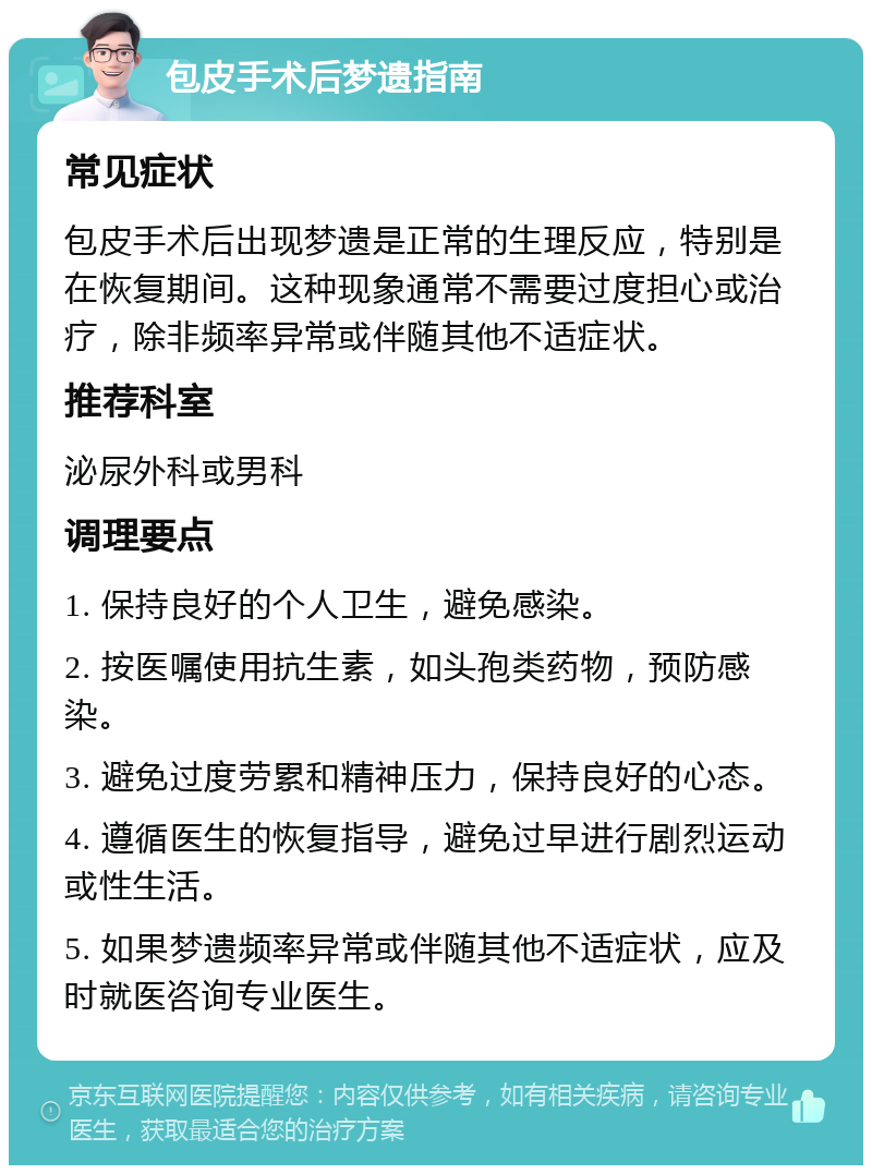 包皮手术后梦遗指南 常见症状 包皮手术后出现梦遗是正常的生理反应，特别是在恢复期间。这种现象通常不需要过度担心或治疗，除非频率异常或伴随其他不适症状。 推荐科室 泌尿外科或男科 调理要点 1. 保持良好的个人卫生，避免感染。 2. 按医嘱使用抗生素，如头孢类药物，预防感染。 3. 避免过度劳累和精神压力，保持良好的心态。 4. 遵循医生的恢复指导，避免过早进行剧烈运动或性生活。 5. 如果梦遗频率异常或伴随其他不适症状，应及时就医咨询专业医生。