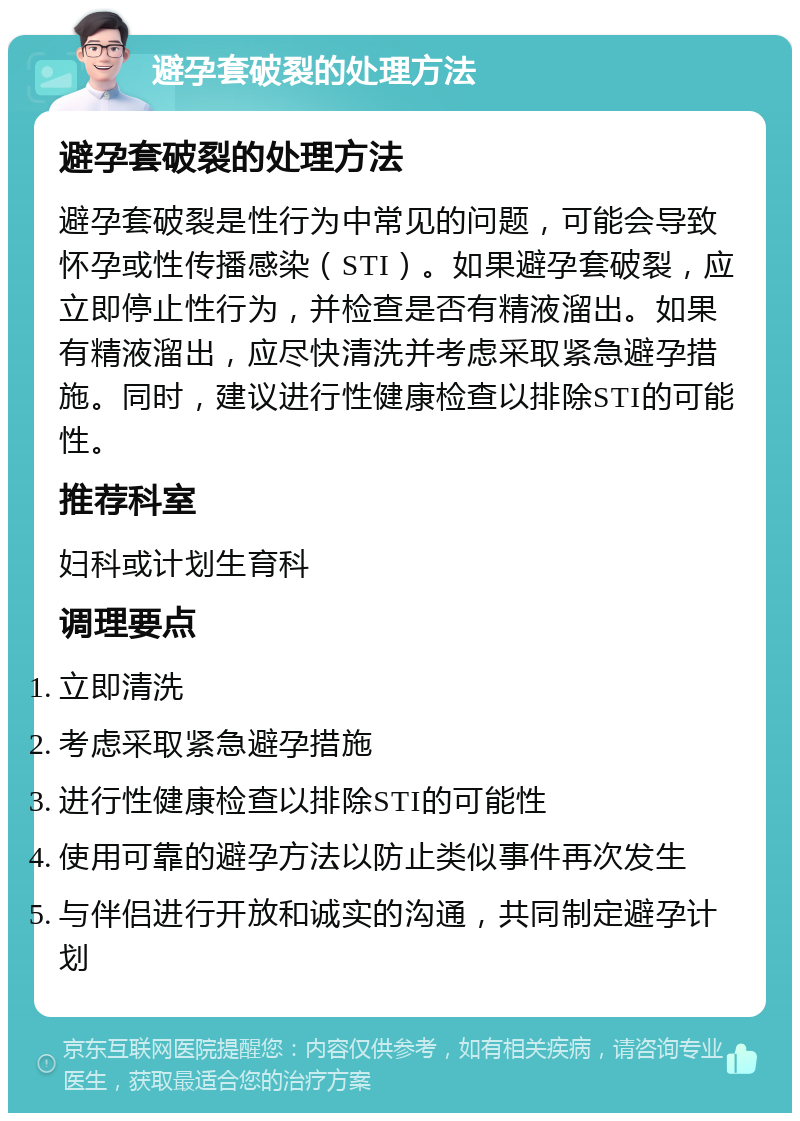 避孕套破裂的处理方法 避孕套破裂的处理方法 避孕套破裂是性行为中常见的问题，可能会导致怀孕或性传播感染（STI）。如果避孕套破裂，应立即停止性行为，并检查是否有精液溜出。如果有精液溜出，应尽快清洗并考虑采取紧急避孕措施。同时，建议进行性健康检查以排除STI的可能性。 推荐科室 妇科或计划生育科 调理要点 立即清洗 考虑采取紧急避孕措施 进行性健康检查以排除STI的可能性 使用可靠的避孕方法以防止类似事件再次发生 与伴侣进行开放和诚实的沟通，共同制定避孕计划