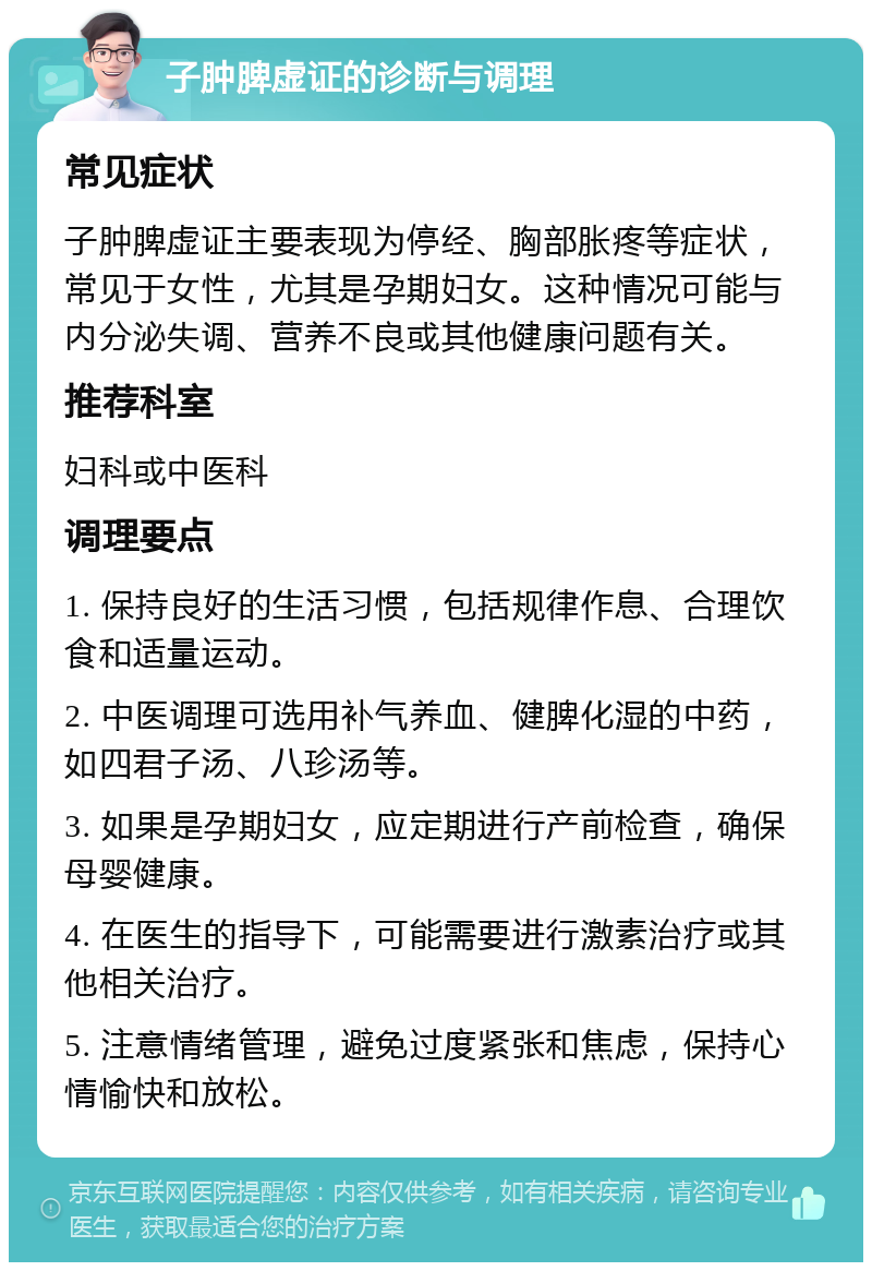 子肿脾虚证的诊断与调理 常见症状 子肿脾虚证主要表现为停经、胸部胀疼等症状，常见于女性，尤其是孕期妇女。这种情况可能与内分泌失调、营养不良或其他健康问题有关。 推荐科室 妇科或中医科 调理要点 1. 保持良好的生活习惯，包括规律作息、合理饮食和适量运动。 2. 中医调理可选用补气养血、健脾化湿的中药，如四君子汤、八珍汤等。 3. 如果是孕期妇女，应定期进行产前检查，确保母婴健康。 4. 在医生的指导下，可能需要进行激素治疗或其他相关治疗。 5. 注意情绪管理，避免过度紧张和焦虑，保持心情愉快和放松。