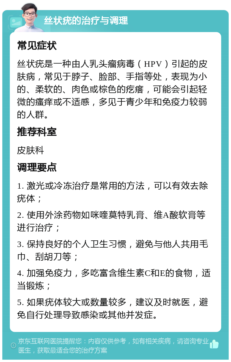 丝状疣的治疗与调理 常见症状 丝状疣是一种由人乳头瘤病毒（HPV）引起的皮肤病，常见于脖子、脸部、手指等处，表现为小的、柔软的、肉色或棕色的疙瘩，可能会引起轻微的瘙痒或不适感，多见于青少年和免疫力较弱的人群。 推荐科室 皮肤科 调理要点 1. 激光或冷冻治疗是常用的方法，可以有效去除疣体； 2. 使用外涂药物如咪喹莫特乳膏、维A酸软膏等进行治疗； 3. 保持良好的个人卫生习惯，避免与他人共用毛巾、刮胡刀等； 4. 加强免疫力，多吃富含维生素C和E的食物，适当锻炼； 5. 如果疣体较大或数量较多，建议及时就医，避免自行处理导致感染或其他并发症。