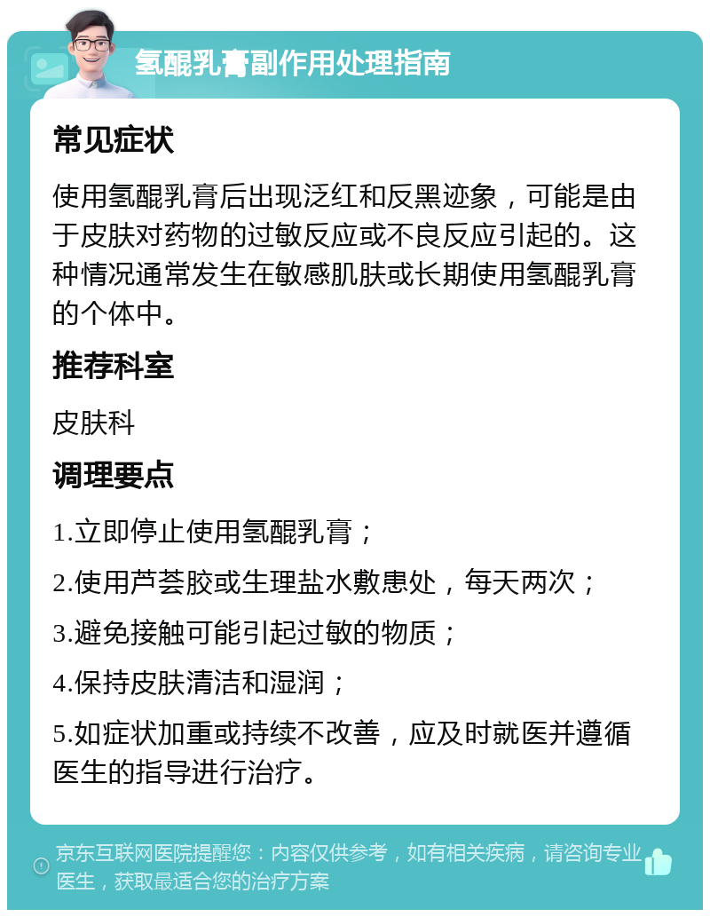 氢醌乳膏副作用处理指南 常见症状 使用氢醌乳膏后出现泛红和反黑迹象，可能是由于皮肤对药物的过敏反应或不良反应引起的。这种情况通常发生在敏感肌肤或长期使用氢醌乳膏的个体中。 推荐科室 皮肤科 调理要点 1.立即停止使用氢醌乳膏； 2.使用芦荟胶或生理盐水敷患处，每天两次； 3.避免接触可能引起过敏的物质； 4.保持皮肤清洁和湿润； 5.如症状加重或持续不改善，应及时就医并遵循医生的指导进行治疗。