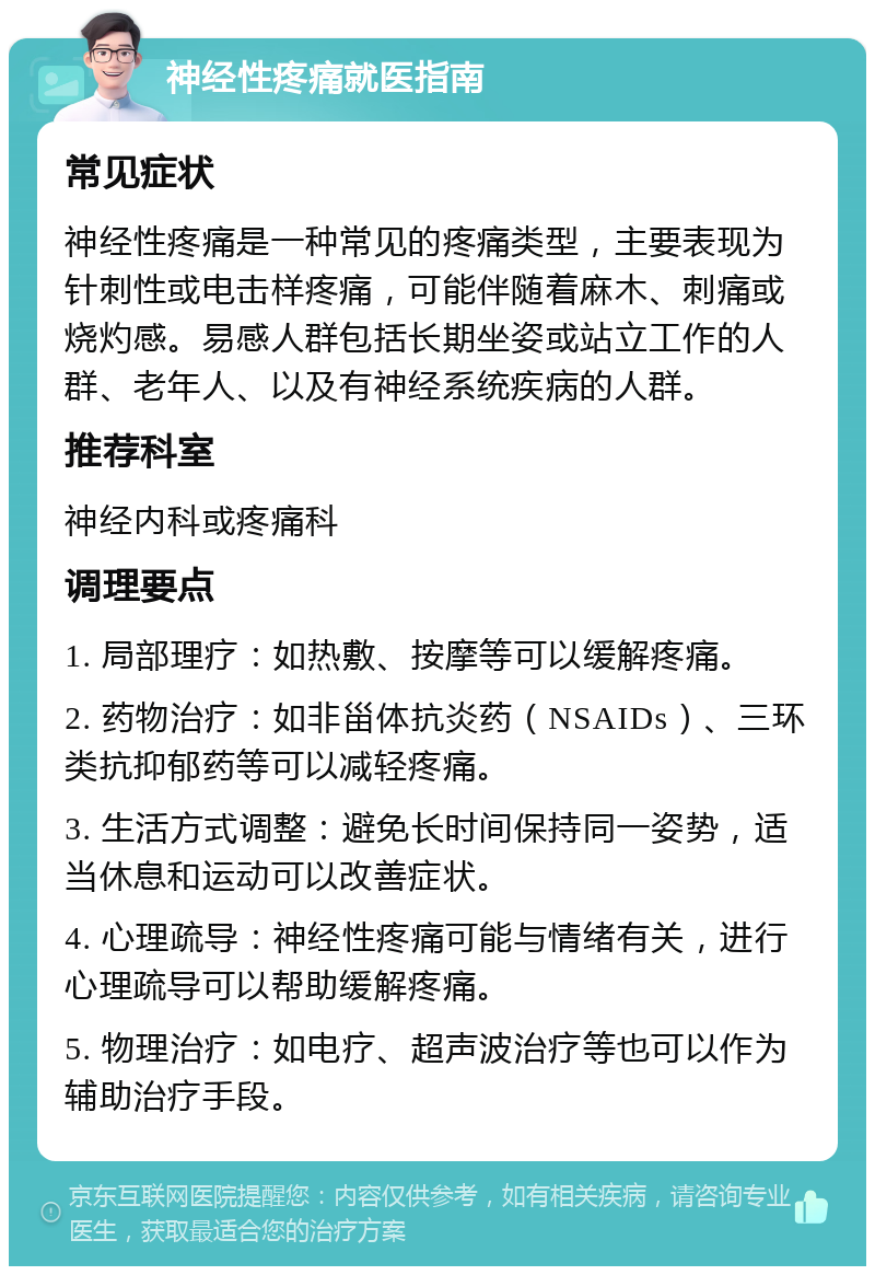 神经性疼痛就医指南 常见症状 神经性疼痛是一种常见的疼痛类型，主要表现为针刺性或电击样疼痛，可能伴随着麻木、刺痛或烧灼感。易感人群包括长期坐姿或站立工作的人群、老年人、以及有神经系统疾病的人群。 推荐科室 神经内科或疼痛科 调理要点 1. 局部理疗：如热敷、按摩等可以缓解疼痛。 2. 药物治疗：如非甾体抗炎药（NSAIDs）、三环类抗抑郁药等可以减轻疼痛。 3. 生活方式调整：避免长时间保持同一姿势，适当休息和运动可以改善症状。 4. 心理疏导：神经性疼痛可能与情绪有关，进行心理疏导可以帮助缓解疼痛。 5. 物理治疗：如电疗、超声波治疗等也可以作为辅助治疗手段。