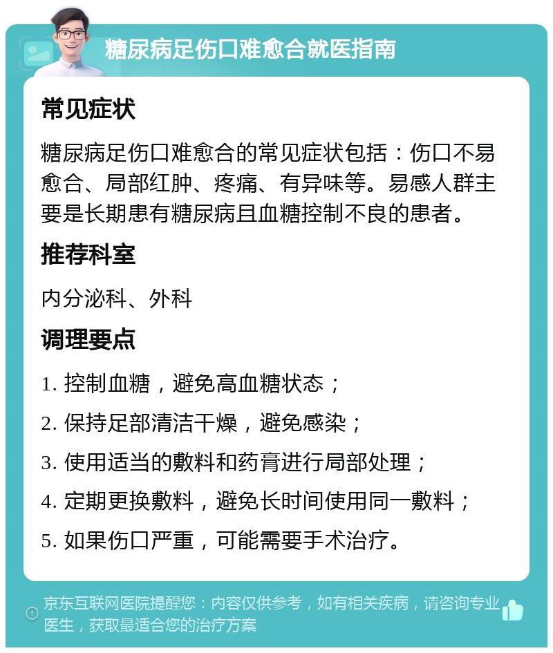 糖尿病足伤口难愈合就医指南 常见症状 糖尿病足伤口难愈合的常见症状包括：伤口不易愈合、局部红肿、疼痛、有异味等。易感人群主要是长期患有糖尿病且血糖控制不良的患者。 推荐科室 内分泌科、外科 调理要点 1. 控制血糖，避免高血糖状态； 2. 保持足部清洁干燥，避免感染； 3. 使用适当的敷料和药膏进行局部处理； 4. 定期更换敷料，避免长时间使用同一敷料； 5. 如果伤口严重，可能需要手术治疗。