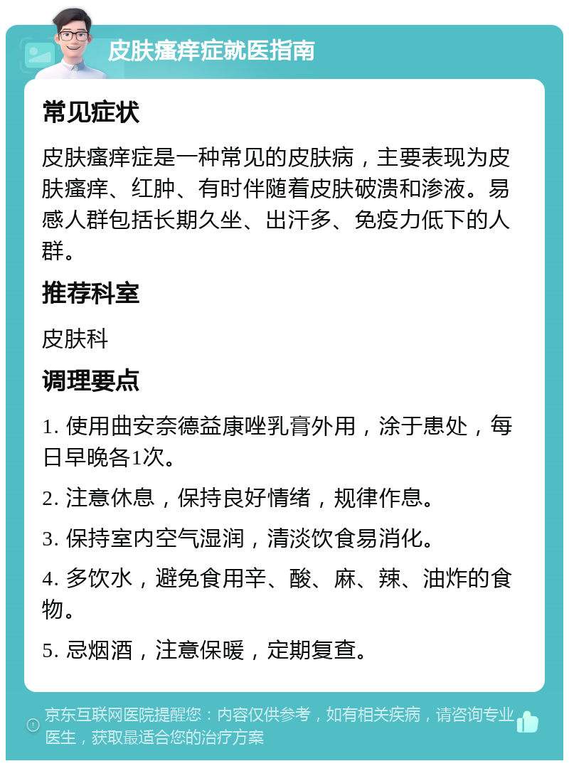 皮肤瘙痒症就医指南 常见症状 皮肤瘙痒症是一种常见的皮肤病，主要表现为皮肤瘙痒、红肿、有时伴随着皮肤破溃和渗液。易感人群包括长期久坐、出汗多、免疫力低下的人群。 推荐科室 皮肤科 调理要点 1. 使用曲安奈德益康唑乳膏外用，涂于患处，每日早晚各1次。 2. 注意休息，保持良好情绪，规律作息。 3. 保持室内空气湿润，清淡饮食易消化。 4. 多饮水，避免食用辛、酸、麻、辣、油炸的食物。 5. 忌烟酒，注意保暖，定期复查。