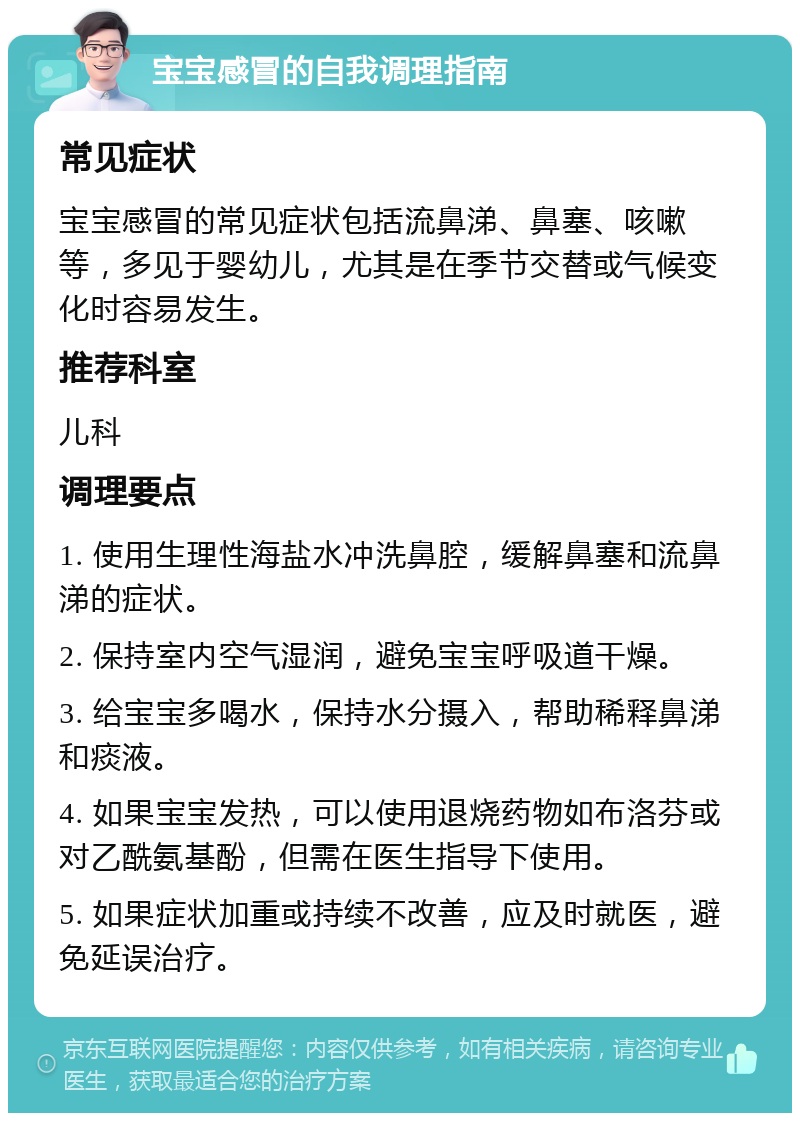 宝宝感冒的自我调理指南 常见症状 宝宝感冒的常见症状包括流鼻涕、鼻塞、咳嗽等，多见于婴幼儿，尤其是在季节交替或气候变化时容易发生。 推荐科室 儿科 调理要点 1. 使用生理性海盐水冲洗鼻腔，缓解鼻塞和流鼻涕的症状。 2. 保持室内空气湿润，避免宝宝呼吸道干燥。 3. 给宝宝多喝水，保持水分摄入，帮助稀释鼻涕和痰液。 4. 如果宝宝发热，可以使用退烧药物如布洛芬或对乙酰氨基酚，但需在医生指导下使用。 5. 如果症状加重或持续不改善，应及时就医，避免延误治疗。