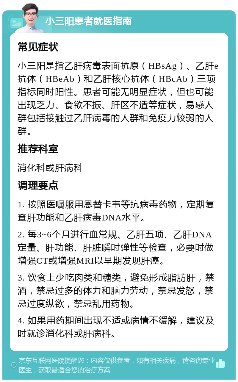 小三阳患者就医指南 常见症状 小三阳是指乙肝病毒表面抗原（HBsAg）、乙肝e抗体（HBeAb）和乙肝核心抗体（HBcAb）三项指标同时阳性。患者可能无明显症状，但也可能出现乏力、食欲不振、肝区不适等症状，易感人群包括接触过乙肝病毒的人群和免疫力较弱的人群。 推荐科室 消化科或肝病科 调理要点 1. 按照医嘱服用恩替卡韦等抗病毒药物，定期复查肝功能和乙肝病毒DNA水平。 2. 每3~6个月进行血常规、乙肝五项、乙肝DNA定量、肝功能、肝脏瞬时弹性等检查，必要时做增强CT或增强MRI以早期发现肝癌。 3. 饮食上少吃肉类和糖类，避免形成脂肪肝，禁酒，禁忌过多的体力和脑力劳动，禁忌发怒，禁忌过度纵欲，禁忌乱用药物。 4. 如果用药期间出现不适或病情不缓解，建议及时就诊消化科或肝病科。