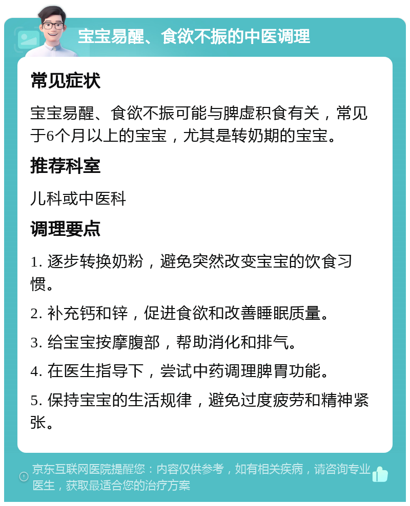 宝宝易醒、食欲不振的中医调理 常见症状 宝宝易醒、食欲不振可能与脾虚积食有关，常见于6个月以上的宝宝，尤其是转奶期的宝宝。 推荐科室 儿科或中医科 调理要点 1. 逐步转换奶粉，避免突然改变宝宝的饮食习惯。 2. 补充钙和锌，促进食欲和改善睡眠质量。 3. 给宝宝按摩腹部，帮助消化和排气。 4. 在医生指导下，尝试中药调理脾胃功能。 5. 保持宝宝的生活规律，避免过度疲劳和精神紧张。