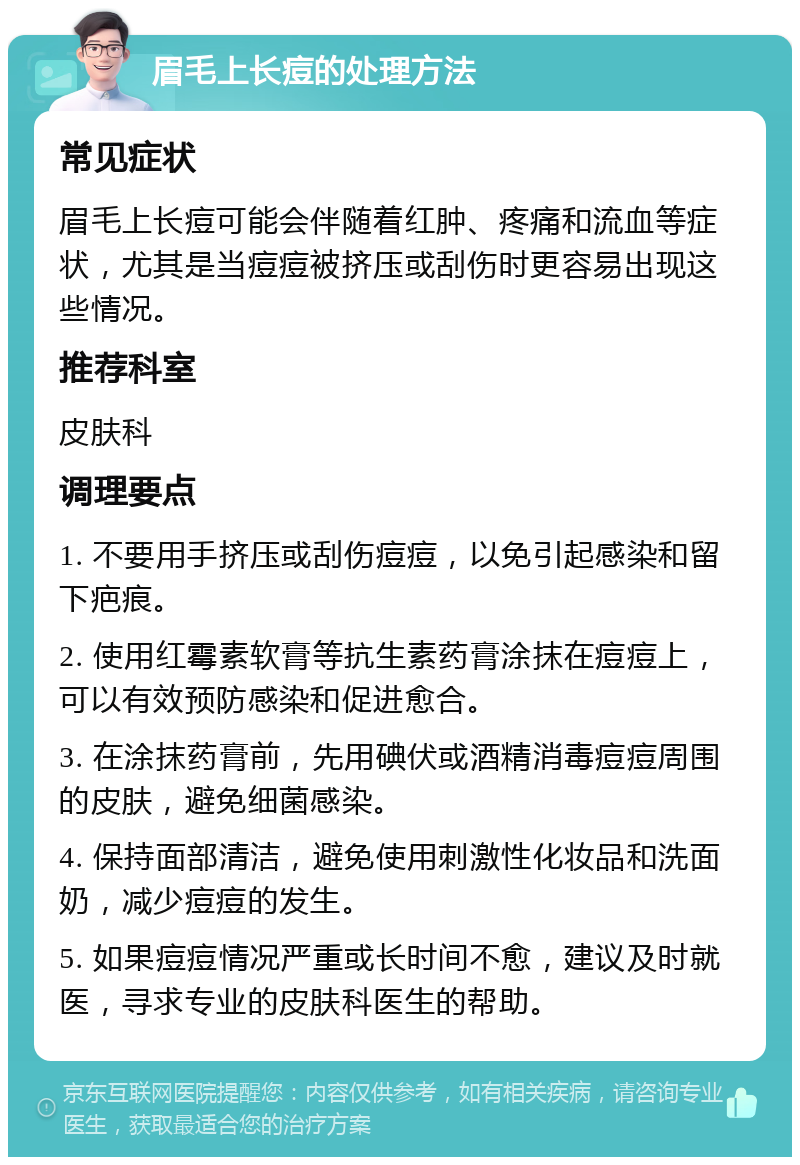 眉毛上长痘的处理方法 常见症状 眉毛上长痘可能会伴随着红肿、疼痛和流血等症状，尤其是当痘痘被挤压或刮伤时更容易出现这些情况。 推荐科室 皮肤科 调理要点 1. 不要用手挤压或刮伤痘痘，以免引起感染和留下疤痕。 2. 使用红霉素软膏等抗生素药膏涂抹在痘痘上，可以有效预防感染和促进愈合。 3. 在涂抹药膏前，先用碘伏或酒精消毒痘痘周围的皮肤，避免细菌感染。 4. 保持面部清洁，避免使用刺激性化妆品和洗面奶，减少痘痘的发生。 5. 如果痘痘情况严重或长时间不愈，建议及时就医，寻求专业的皮肤科医生的帮助。