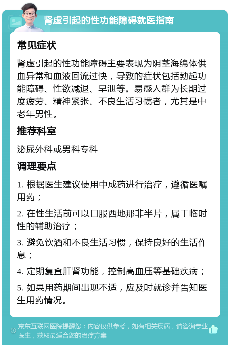 肾虚引起的性功能障碍就医指南 常见症状 肾虚引起的性功能障碍主要表现为阴茎海绵体供血异常和血液回流过快，导致的症状包括勃起功能障碍、性欲减退、早泄等。易感人群为长期过度疲劳、精神紧张、不良生活习惯者，尤其是中老年男性。 推荐科室 泌尿外科或男科专科 调理要点 1. 根据医生建议使用中成药进行治疗，遵循医嘱用药； 2. 在性生活前可以口服西地那非半片，属于临时性的辅助治疗； 3. 避免饮酒和不良生活习惯，保持良好的生活作息； 4. 定期复查肝肾功能，控制高血压等基础疾病； 5. 如果用药期间出现不适，应及时就诊并告知医生用药情况。