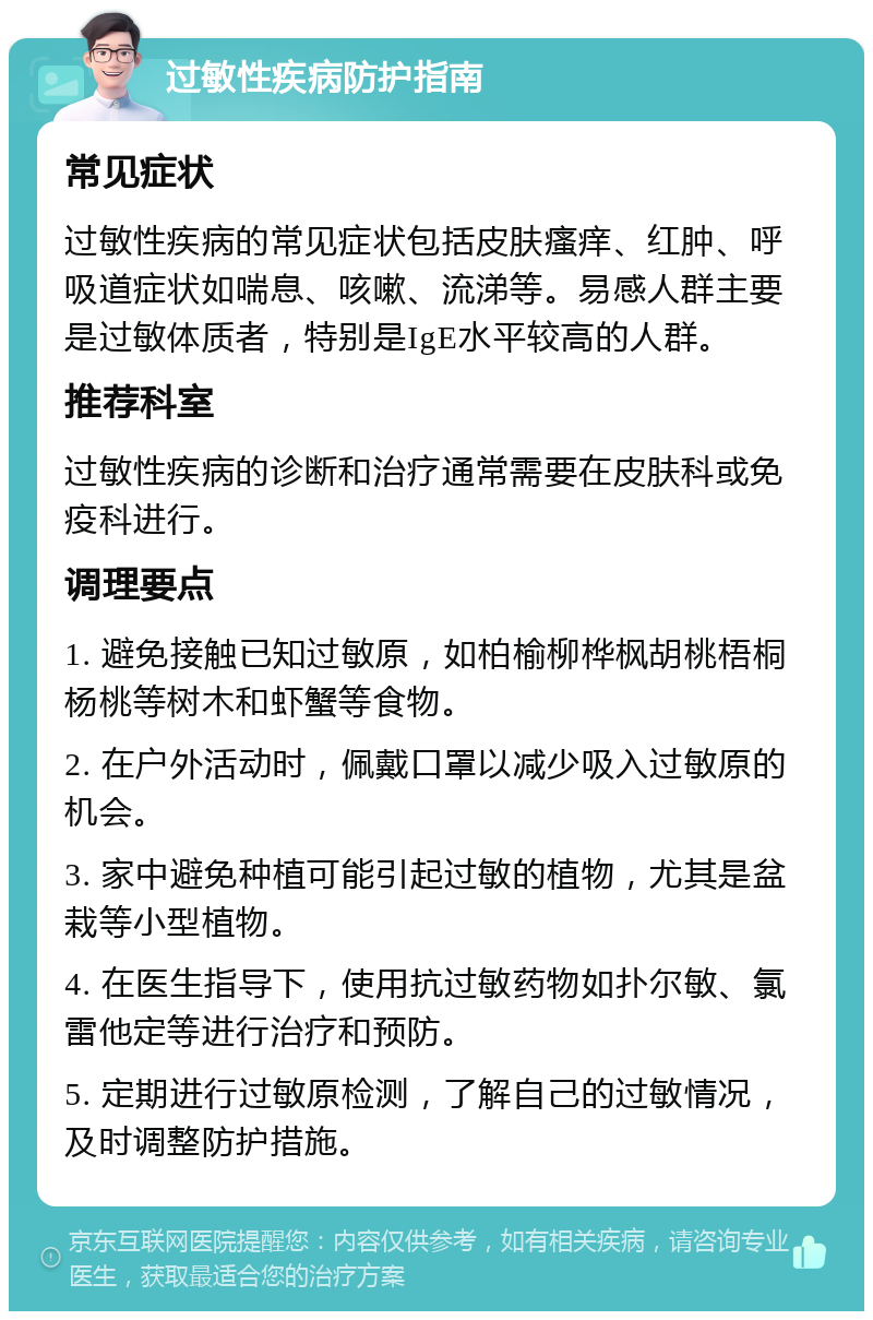 过敏性疾病防护指南 常见症状 过敏性疾病的常见症状包括皮肤瘙痒、红肿、呼吸道症状如喘息、咳嗽、流涕等。易感人群主要是过敏体质者，特别是IgE水平较高的人群。 推荐科室 过敏性疾病的诊断和治疗通常需要在皮肤科或免疫科进行。 调理要点 1. 避免接触已知过敏原，如柏榆柳桦枫胡桃梧桐杨桃等树木和虾蟹等食物。 2. 在户外活动时，佩戴口罩以减少吸入过敏原的机会。 3. 家中避免种植可能引起过敏的植物，尤其是盆栽等小型植物。 4. 在医生指导下，使用抗过敏药物如扑尔敏、氯雷他定等进行治疗和预防。 5. 定期进行过敏原检测，了解自己的过敏情况，及时调整防护措施。