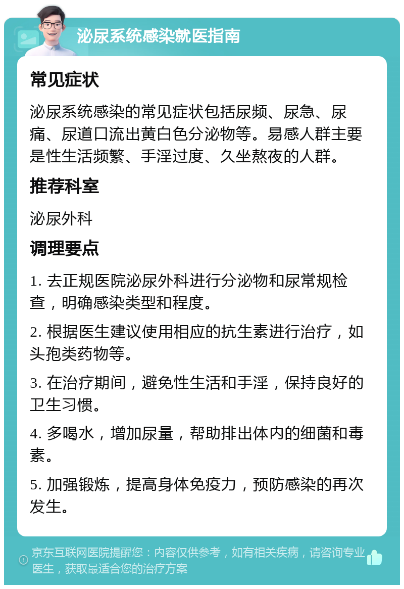 泌尿系统感染就医指南 常见症状 泌尿系统感染的常见症状包括尿频、尿急、尿痛、尿道口流出黄白色分泌物等。易感人群主要是性生活频繁、手淫过度、久坐熬夜的人群。 推荐科室 泌尿外科 调理要点 1. 去正规医院泌尿外科进行分泌物和尿常规检查，明确感染类型和程度。 2. 根据医生建议使用相应的抗生素进行治疗，如头孢类药物等。 3. 在治疗期间，避免性生活和手淫，保持良好的卫生习惯。 4. 多喝水，增加尿量，帮助排出体内的细菌和毒素。 5. 加强锻炼，提高身体免疫力，预防感染的再次发生。