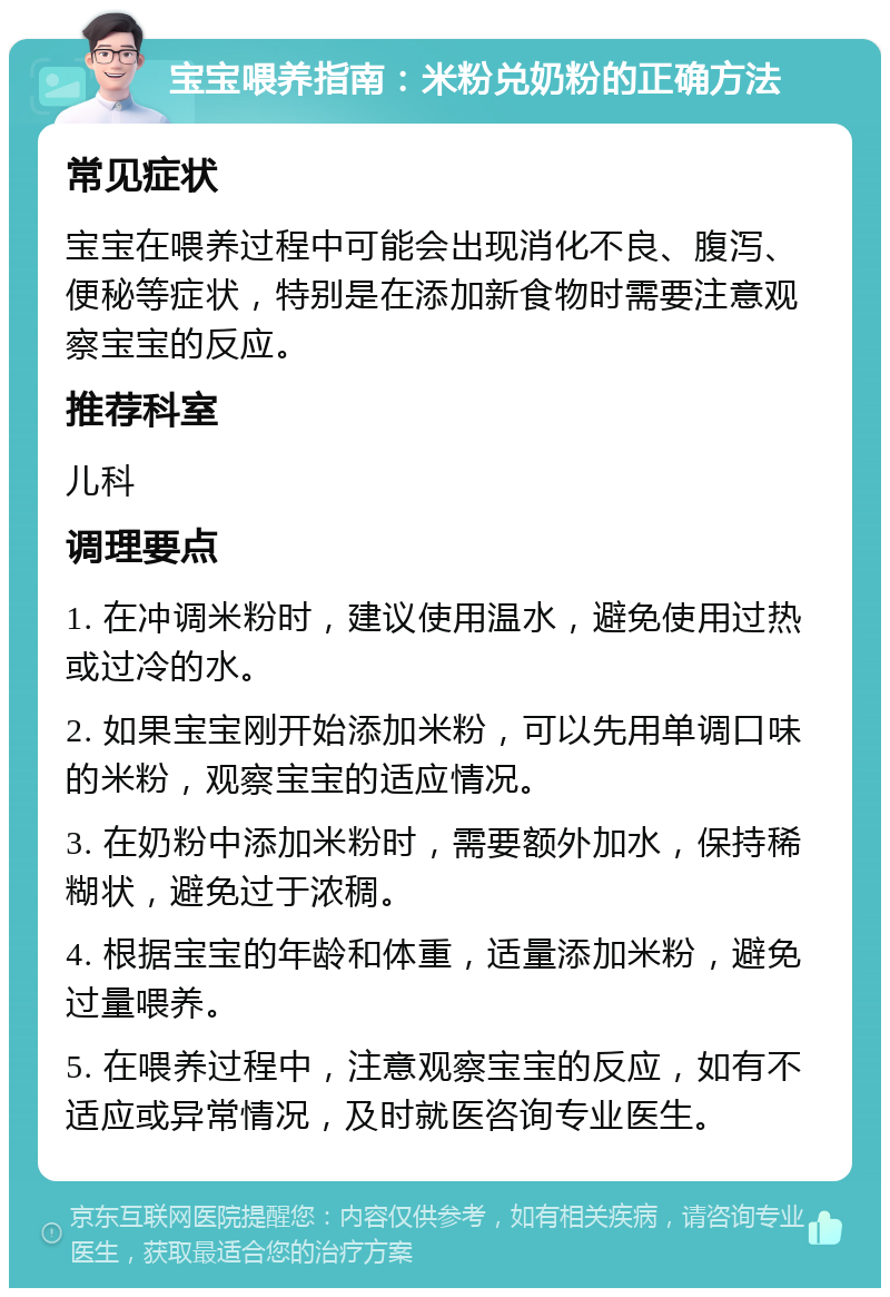 宝宝喂养指南：米粉兑奶粉的正确方法 常见症状 宝宝在喂养过程中可能会出现消化不良、腹泻、便秘等症状，特别是在添加新食物时需要注意观察宝宝的反应。 推荐科室 儿科 调理要点 1. 在冲调米粉时，建议使用温水，避免使用过热或过冷的水。 2. 如果宝宝刚开始添加米粉，可以先用单调口味的米粉，观察宝宝的适应情况。 3. 在奶粉中添加米粉时，需要额外加水，保持稀糊状，避免过于浓稠。 4. 根据宝宝的年龄和体重，适量添加米粉，避免过量喂养。 5. 在喂养过程中，注意观察宝宝的反应，如有不适应或异常情况，及时就医咨询专业医生。