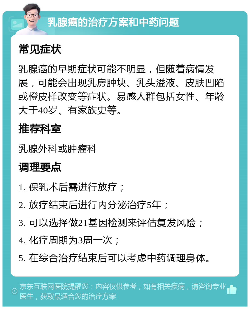 乳腺癌的治疗方案和中药问题 常见症状 乳腺癌的早期症状可能不明显，但随着病情发展，可能会出现乳房肿块、乳头溢液、皮肤凹陷或橙皮样改变等症状。易感人群包括女性、年龄大于40岁、有家族史等。 推荐科室 乳腺外科或肿瘤科 调理要点 1. 保乳术后需进行放疗； 2. 放疗结束后进行内分泌治疗5年； 3. 可以选择做21基因检测来评估复发风险； 4. 化疗周期为3周一次； 5. 在综合治疗结束后可以考虑中药调理身体。