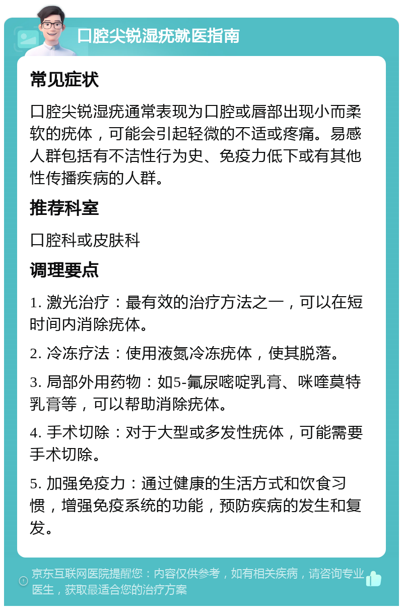 口腔尖锐湿疣就医指南 常见症状 口腔尖锐湿疣通常表现为口腔或唇部出现小而柔软的疣体，可能会引起轻微的不适或疼痛。易感人群包括有不洁性行为史、免疫力低下或有其他性传播疾病的人群。 推荐科室 口腔科或皮肤科 调理要点 1. 激光治疗：最有效的治疗方法之一，可以在短时间内消除疣体。 2. 冷冻疗法：使用液氮冷冻疣体，使其脱落。 3. 局部外用药物：如5-氟尿嘧啶乳膏、咪喹莫特乳膏等，可以帮助消除疣体。 4. 手术切除：对于大型或多发性疣体，可能需要手术切除。 5. 加强免疫力：通过健康的生活方式和饮食习惯，增强免疫系统的功能，预防疾病的发生和复发。