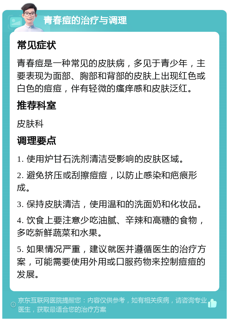 青春痘的治疗与调理 常见症状 青春痘是一种常见的皮肤病，多见于青少年，主要表现为面部、胸部和背部的皮肤上出现红色或白色的痘痘，伴有轻微的瘙痒感和皮肤泛红。 推荐科室 皮肤科 调理要点 1. 使用炉甘石洗剂清洁受影响的皮肤区域。 2. 避免挤压或刮擦痘痘，以防止感染和疤痕形成。 3. 保持皮肤清洁，使用温和的洗面奶和化妆品。 4. 饮食上要注意少吃油腻、辛辣和高糖的食物，多吃新鲜蔬菜和水果。 5. 如果情况严重，建议就医并遵循医生的治疗方案，可能需要使用外用或口服药物来控制痘痘的发展。