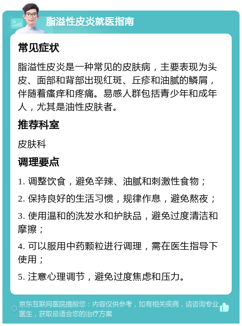 脂溢性皮炎就医指南 常见症状 脂溢性皮炎是一种常见的皮肤病，主要表现为头皮、面部和背部出现红斑、丘疹和油腻的鳞屑，伴随着瘙痒和疼痛。易感人群包括青少年和成年人，尤其是油性皮肤者。 推荐科室 皮肤科 调理要点 1. 调整饮食，避免辛辣、油腻和刺激性食物； 2. 保持良好的生活习惯，规律作息，避免熬夜； 3. 使用温和的洗发水和护肤品，避免过度清洁和摩擦； 4. 可以服用中药颗粒进行调理，需在医生指导下使用； 5. 注意心理调节，避免过度焦虑和压力。