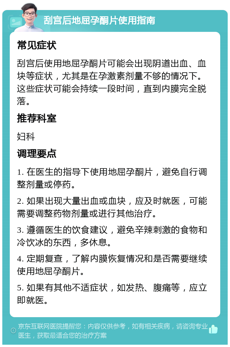 刮宫后地屈孕酮片使用指南 常见症状 刮宫后使用地屈孕酮片可能会出现阴道出血、血块等症状，尤其是在孕激素剂量不够的情况下。这些症状可能会持续一段时间，直到内膜完全脱落。 推荐科室 妇科 调理要点 1. 在医生的指导下使用地屈孕酮片，避免自行调整剂量或停药。 2. 如果出现大量出血或血块，应及时就医，可能需要调整药物剂量或进行其他治疗。 3. 遵循医生的饮食建议，避免辛辣刺激的食物和冷饮冰的东西，多休息。 4. 定期复查，了解内膜恢复情况和是否需要继续使用地屈孕酮片。 5. 如果有其他不适症状，如发热、腹痛等，应立即就医。