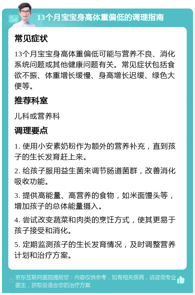 13个月宝宝身高体重偏低的调理指南 常见症状 13个月宝宝身高体重偏低可能与营养不良、消化系统问题或其他健康问题有关。常见症状包括食欲不振、体重增长缓慢、身高增长迟缓、绿色大便等。 推荐科室 儿科或营养科 调理要点 1. 使用小安素奶粉作为额外的营养补充，直到孩子的生长发育赶上来。 2. 给孩子服用益生菌来调节肠道菌群，改善消化吸收功能。 3. 提供高能量、高营养的食物，如米面馒头等，增加孩子的总体能量摄入。 4. 尝试改变蔬菜和肉类的烹饪方式，使其更易于孩子接受和消化。 5. 定期监测孩子的生长发育情况，及时调整营养计划和治疗方案。