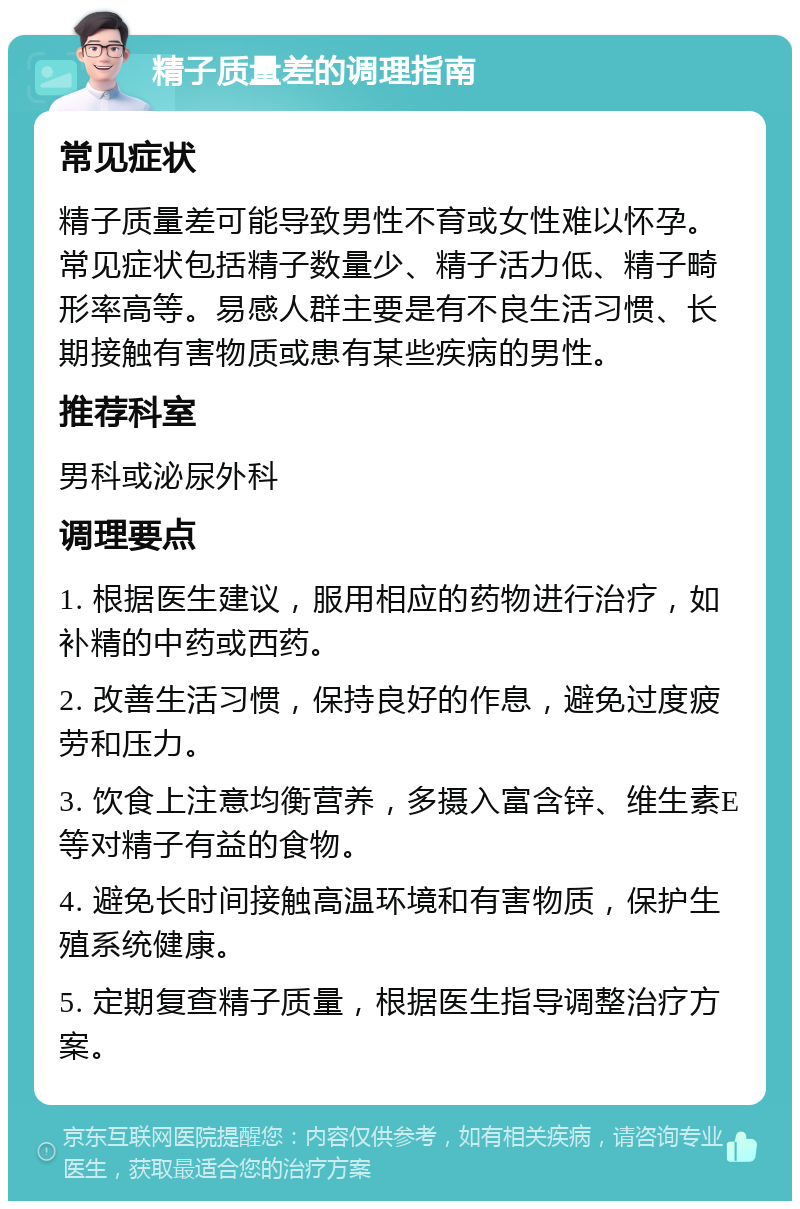 精子质量差的调理指南 常见症状 精子质量差可能导致男性不育或女性难以怀孕。常见症状包括精子数量少、精子活力低、精子畸形率高等。易感人群主要是有不良生活习惯、长期接触有害物质或患有某些疾病的男性。 推荐科室 男科或泌尿外科 调理要点 1. 根据医生建议，服用相应的药物进行治疗，如补精的中药或西药。 2. 改善生活习惯，保持良好的作息，避免过度疲劳和压力。 3. 饮食上注意均衡营养，多摄入富含锌、维生素E等对精子有益的食物。 4. 避免长时间接触高温环境和有害物质，保护生殖系统健康。 5. 定期复查精子质量，根据医生指导调整治疗方案。