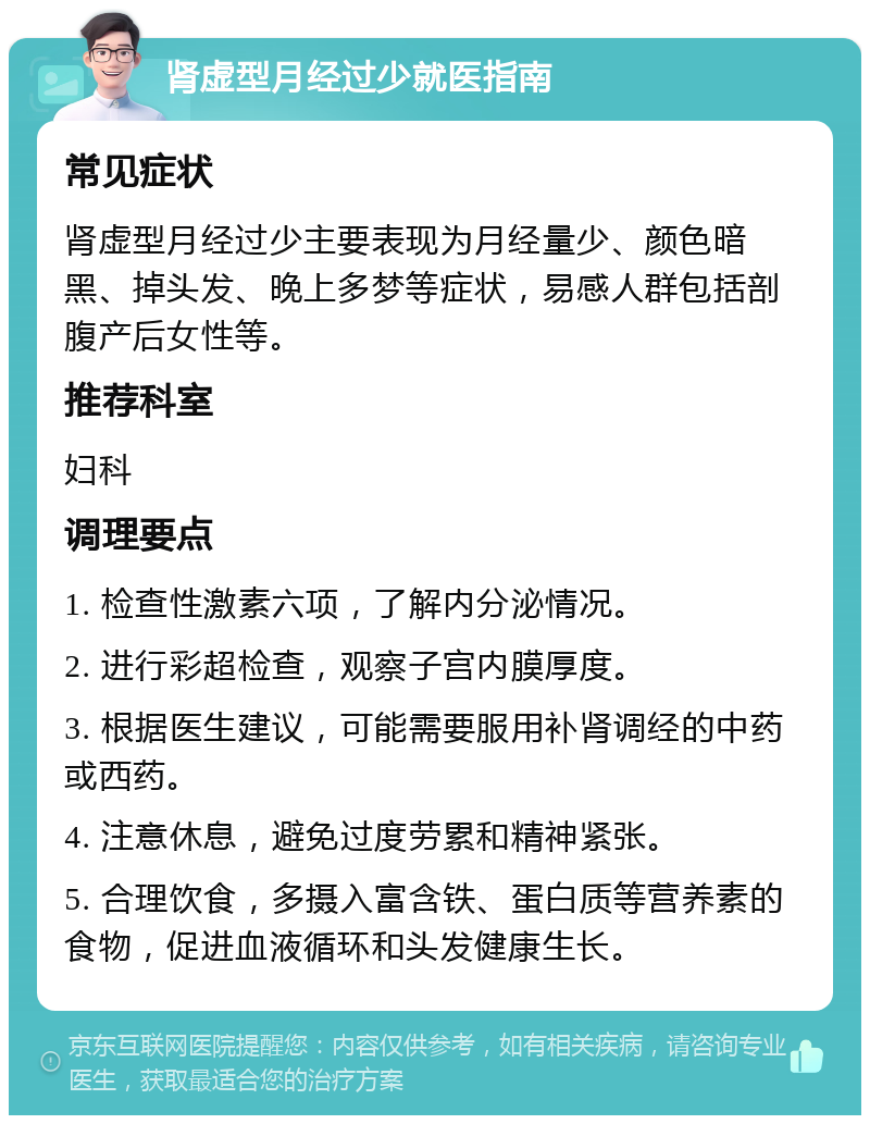 肾虚型月经过少就医指南 常见症状 肾虚型月经过少主要表现为月经量少、颜色暗黑、掉头发、晚上多梦等症状，易感人群包括剖腹产后女性等。 推荐科室 妇科 调理要点 1. 检查性激素六项，了解内分泌情况。 2. 进行彩超检查，观察子宫内膜厚度。 3. 根据医生建议，可能需要服用补肾调经的中药或西药。 4. 注意休息，避免过度劳累和精神紧张。 5. 合理饮食，多摄入富含铁、蛋白质等营养素的食物，促进血液循环和头发健康生长。